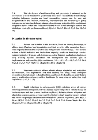 Page | 6
C 4. The effectiveness of decision-making and governance is enhanced by the
involvement of local stakeholders (particularly those most vulnerable to climate change
including indigenous peoples and local communities, women, and the poor and
marginalised) in the selection, evaluation, implementation and monitoring of policy
instruments for land-based climate change adaptation and mitigation (high confidence).
Integration across sectors and scales increases the chance of maximising co-benefits and
minimising trade-offs (medium confidence). {1.4, 3.1, 3.6, 3.7, 4.8, 4.9, 5.1.3, Box 5.1, 7.4,
7.6}
D. Action in the near-term
D 1. Actions can be taken in the near-term, based on existing knowledge, to
address desertification, land degradation and food security while supporting longer-
term responses that enable adaptation and mitigation to climate change. These include
actions to build individual and institutional capacity, accelerate knowledge transfer,
enhance technology transfer and deployment, enable financial mechanisms, implement
early warning systems, undertake risk management and address gaps in
implementation and upscaling (high confidence). {3.6.1, 3.6.2, 3.7.2, 4.8, 5.3.3, 5.5, 5.6.4,
5.7, 6.2, 6.4, 7.3, 7.4.9, 7.6; Cross-Chapter Box 10 in Chapter 7}
D 2. Near-term action to address climate change adaptation and mitigation,
desertification, land degradation and food security can bring social, ecological,
economic and development co-benefits (high confidence). Co-benefits can contribute to
poverty eradication and more resilient livelihoods for those who are vulnerable (high
confidence). {3.4.2, 5.7, 7.5}
D 3. Rapid reductions in anthropogenic GHG emissions across all sectors
following ambitious mitigation pathways reduce negative impacts of climate change on
land ecosystems and food systems (medium confidence). Delaying climate mitigation and
adaptation responses across sectors would lead to increasingly negative impacts on land
and reduce the prospect of sustainable development (medium confidence). {Box SPM.1,
Figure SPM.2, 2.5, 2.7, 5.2, 6.2, 6.4, 7.2, 7.3.1, 7.4.7, 7.4.8, 7.5.6; Cross-Chapter Box 9 in
Chapter 6, Cross-Chapter Box 10 in Chapter 7}
 