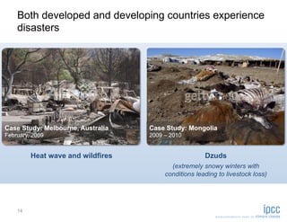 Both developed and developing countries experience
    disasters




Case Study: Melbourne, Australia   Case Study: Mongolia
February, 2009                     2009 – 2010


         Heat wave and wildfires                      Dzuds
                                          (extremely snowy winters with
                                        conditions leading to livestock loss)




    14
 