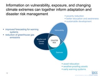 Information on vulnerability, exposure, and changing
   climate extremes can together inform adaptation and
   disaster risk management               poverty reduction
                                            better education and awareness
                                            sustainable development


  improved forecasting for warning
       systems
  reduction of greenhouse gas
       emissions




                                          asset relocation
                                          weather-proofing assets
                                          early warning systems
   18
 