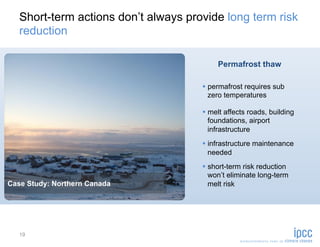 Short-term actions don’t always provide long term risk
   reduction

                                           Permafrost thaw

                                        permafrost requires sub
                                         zero temperatures

                                        melt affects roads, building
                                         foundations, airport
                                         infrastructure
                                        infrastructure maintenance
                                         needed
                                        short-term risk reduction
                                         won’t eliminate long-term
Case Study: Northern Canada              melt risk




   19
 