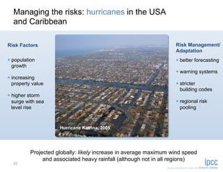 Managing the risks: hurricanes in the USA
  and Caribbean

Risk Factors                                                      Risk Management/
                                                                  Adaptation
  population                                                       better forecasting
   growth
                                                                    warning systems
  increasing
   property value                                                   stricter
                                                                     building codes
  higher storm
   surge with sea                                                   regional risk
   level rise                                                        pooling



                     Hurricane Katrina, 2005




          Projected globally: likely increase in average maximum wind speed
               and associated heavy rainfall (although not in all regions)
  22
 