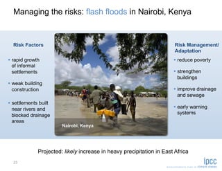 Managing the risks: flash floods in Nairobi, Kenya


  Risk Factors                                                          Risk Management/
                                                                        Adaptation
  rapid growth                                                          reduce poverty
   of informal
   settlements                                                           strengthen
                                                                          buildings
  weak building
   construction                                                          improve drainage
                                                                          and sewage
  settlements built
   near rivers and                                                       early warning
                                                                          systems
   blocked drainage
   areas
                        Nairobi, Kenya




              Projected: likely increase in heavy precipitation in East Africa
  23
 