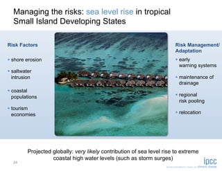 Managing the risks: sea level rise in tropical
  Small Island Developing States

Risk Factors                                                             Risk Management/
                                                                         Adaptation
  shore erosion                                                           early
                                                                            warning systems
  saltwater
   intrusion                                                               maintenance of
                                                                            drainage
  coastal
   populations                                                             regional
                                                                            risk pooling
  tourism
   economies                                                               relocation




          Projected globally: very likely contribution of sea level rise to extreme
                    coastal high water levels (such as storm surges)
  24
 