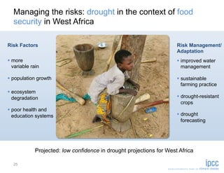Managing the risks: drought in the context of food
   security in West Africa

Risk Factors                                                          Risk Management/
                                                                      Adaptation
  more                                                                 improved water
   variable rain                                                         management

  population growth                                                    sustainable
                                                                         farming practice
  ecosystem
   degradation                                                          drought-resistant
                                                                         crops
  poor health and
   education systems                                                    drought
                                                                         forecasting




             Projected: low confidence in drought projections for West Africa

   25
 