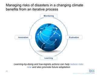 Managing risks of disasters in a changing climate
benefits from an iterative process
                                Monitoring




         Innovation                                    Evaluation




                                Learning


     Learning-by-doing and low-regrets actions can help reduce risks
                now and also promote future adaptation
26
 