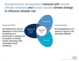 Socioeconomic development interacts with natural
  climate variations and human-caused climate change
  to influence disaster risk



Disaster Risk:                        Vulnerability:
the likelihood of severe              the predisposition of a
alterations in the normal             person or group to be
functioning of a                      adversely affected
community or society due
to weather or climate
events interacting with
vulnerable social
conditions




  5
 