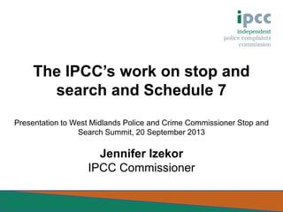 The IPCC’s work on stop and
search and Schedule 7
Presentation to West Midlands Police and Crime Commissioner Stop and
Search Summit, 20 September 2013

Jennifer Izekor
IPCC Commissioner

 