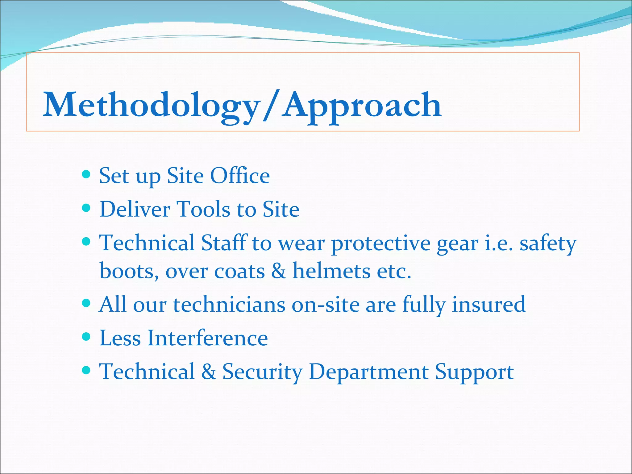 Methodology/Approach Set up Site Office  Deliver Tools to Site Technical Staff to wear protective gear i.e. safety boots, over coats & helmets etc. All our technicians on-site are fully insured Less Interference  Technical & Security Department Support 