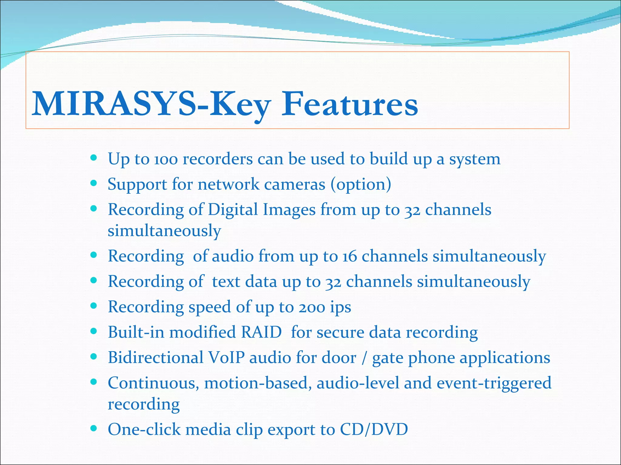 MIRASYS-Key Features Up to 100 recorders can be used to build up a system Support for network cameras (option) Recording of Digital Images from up to 32 channels simultaneously Recording  of audio from up to 16 channels simultaneously Recording of  text data up to 32 channels simultaneously Recording speed of up to 200 ips Built-in modified RAID  for secure data recording Bidirectional VoIP audio for door / gate phone applications Continuous, motion-based, audio-level and event-triggered recording One-click media clip export to CD/DVD 
