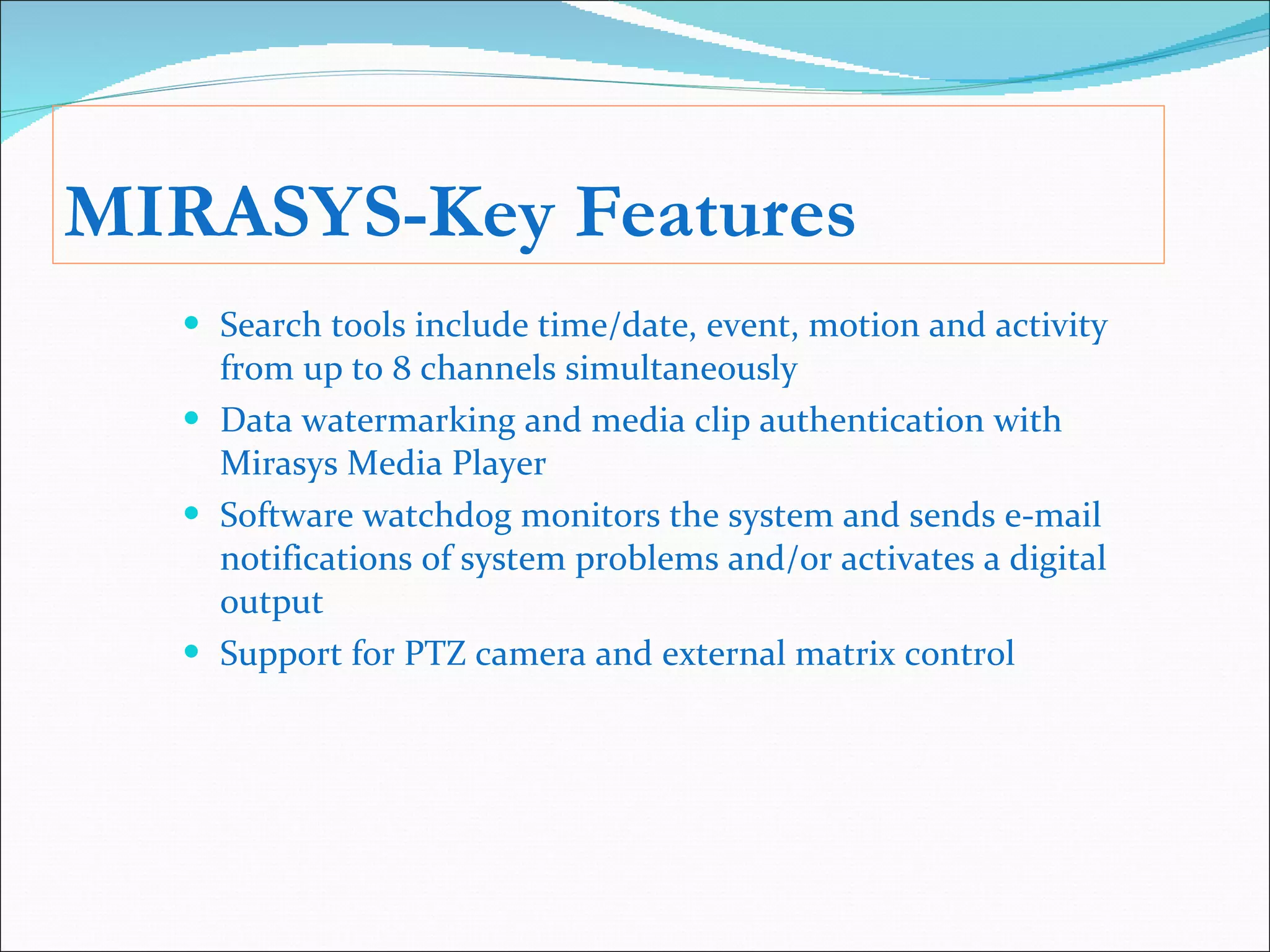 MIRASYS-Key Features Search tools include time/date, event, motion and activity from up to 8 channels simultaneously Data watermarking and media clip authentication with Mirasys Media Player Software watchdog monitors the system and sends e-mail notifications of system problems and/or activates a digital output Support for PTZ camera and external matrix control 