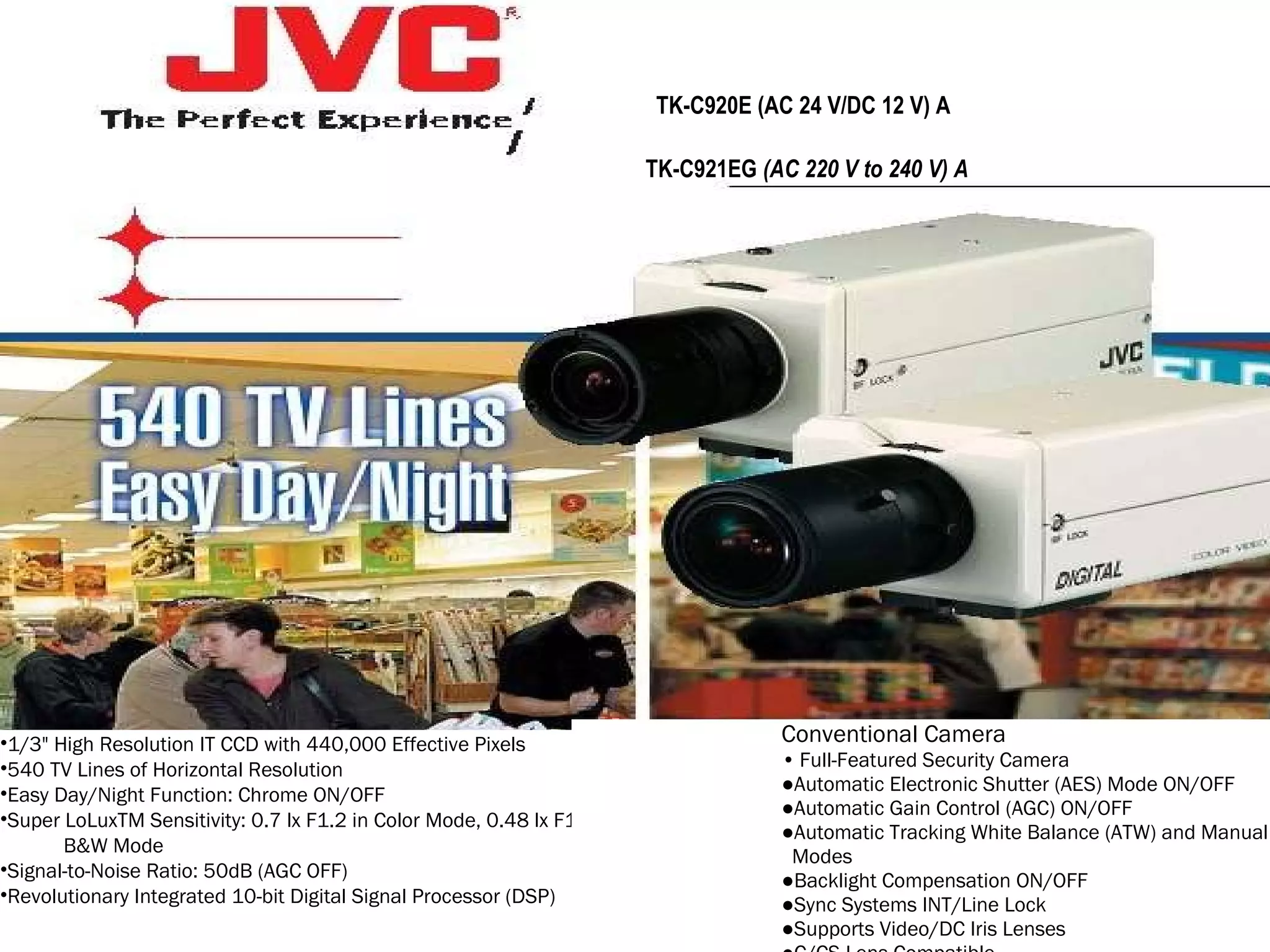 1/3" High Resolution IT CCD with 440,000 Effective Pixels  540 TV Lines of Horizontal Resolution  Easy Day/Night Function: Chrome ON/OFF  Super LoLuxTM Sensitivity: 0.7 lx F1.2 in Color Mode, 0.48 lx F1.2 in  B&W Mode  Signal-to-Noise Ratio: 50dB (AGC OFF)  Revolutionary Integrated 10-bit Digital Signal Processor (DSP)  Conventional Camera  •   Full-Featured Security Camera  ● Automatic Electronic Shutter (AES) Mode ON/OFF  ● Automatic Gain Control (AGC) ON/OFF  ● Automatic Tracking White Balance (ATW) and Manual  Modes  ● Backlight Compensation ON/OFF  ● Sync Systems INT/Line Lock  ● Supports Video/DC Iris Lenses  ● C/CS Lens Compatible  ● Ultra Compact Camera Body  ● AC 24 V/DC 12 V Power Supply [TK-C920E(A)]  ● AC 220 V to AC 240 V Power Supply [TK-C921EG(A)]  TK-C920E (AC 24 V/DC 12 V) A  TK-C921EG  (AC 220 V to 240 V) A  