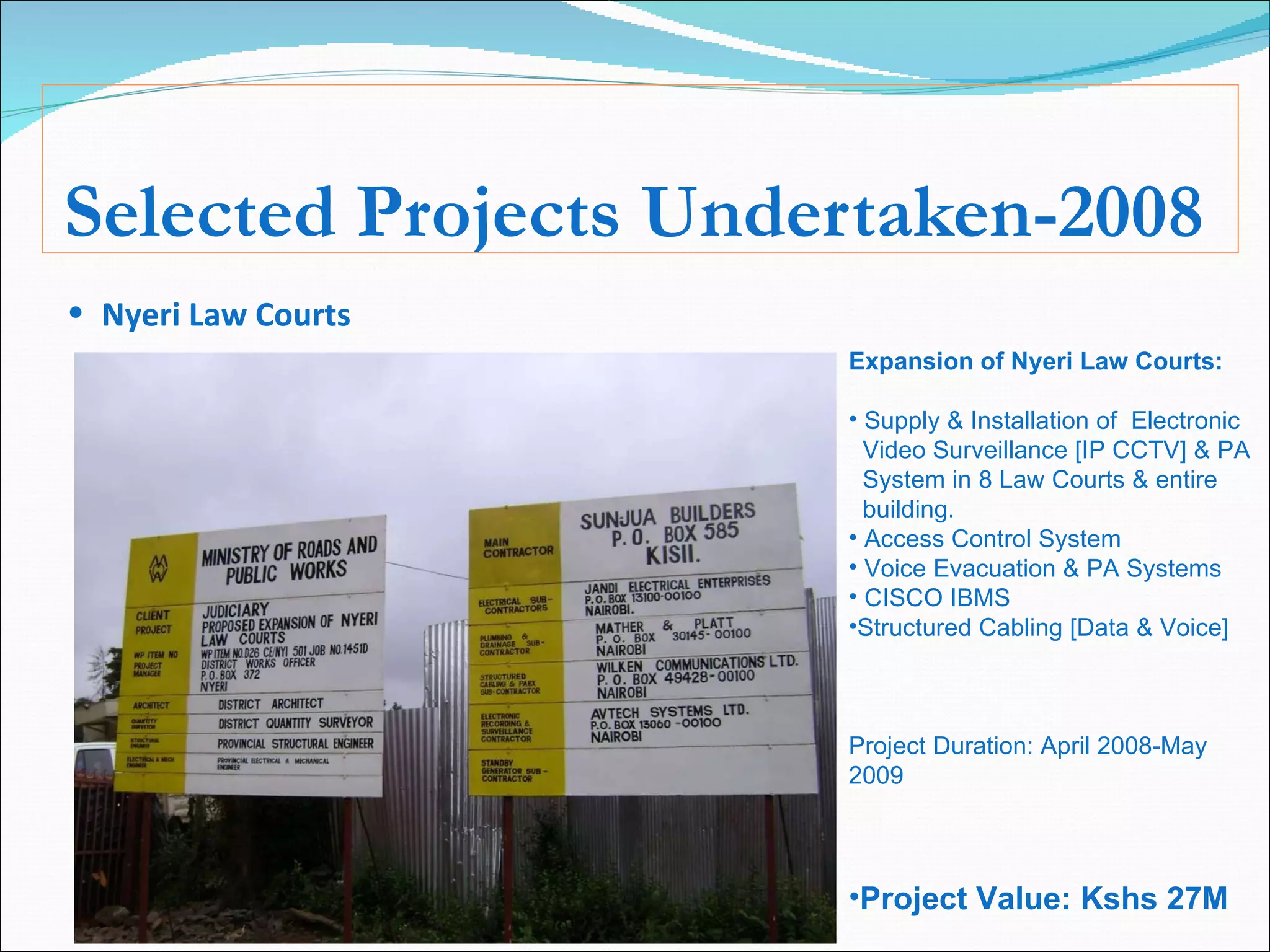 Selected Projects Undertaken-2008 Nyeri Law Courts   Expansion of Nyeri Law Courts: Supply & Installation of  Electronic  Video Surveillance [IP CCTV] & PA  System in 8 Law Courts & entire  building. Access Control System Voice Evacuation & PA Systems CISCO IBMS Structured Cabling [Data & Voice] Project Duration: April 2008-May 2009 Project Value: Kshs 27M 