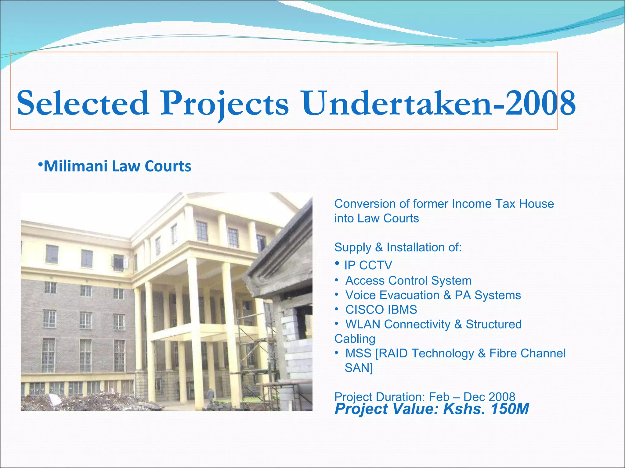 Selected Projects Undertaken-2008 Milimani Law Courts Conversion of former Income Tax House into Law Courts Supply & Installation of: IP CCTV Access Control System Voice Evacuation & PA Systems CISCO IBMS WLAN Connectivity & Structured Cabling MSS [RAID Technology & Fibre Channel  SAN] Project Duration: Feb – Dec 2008 Project Value: Kshs. 150M 