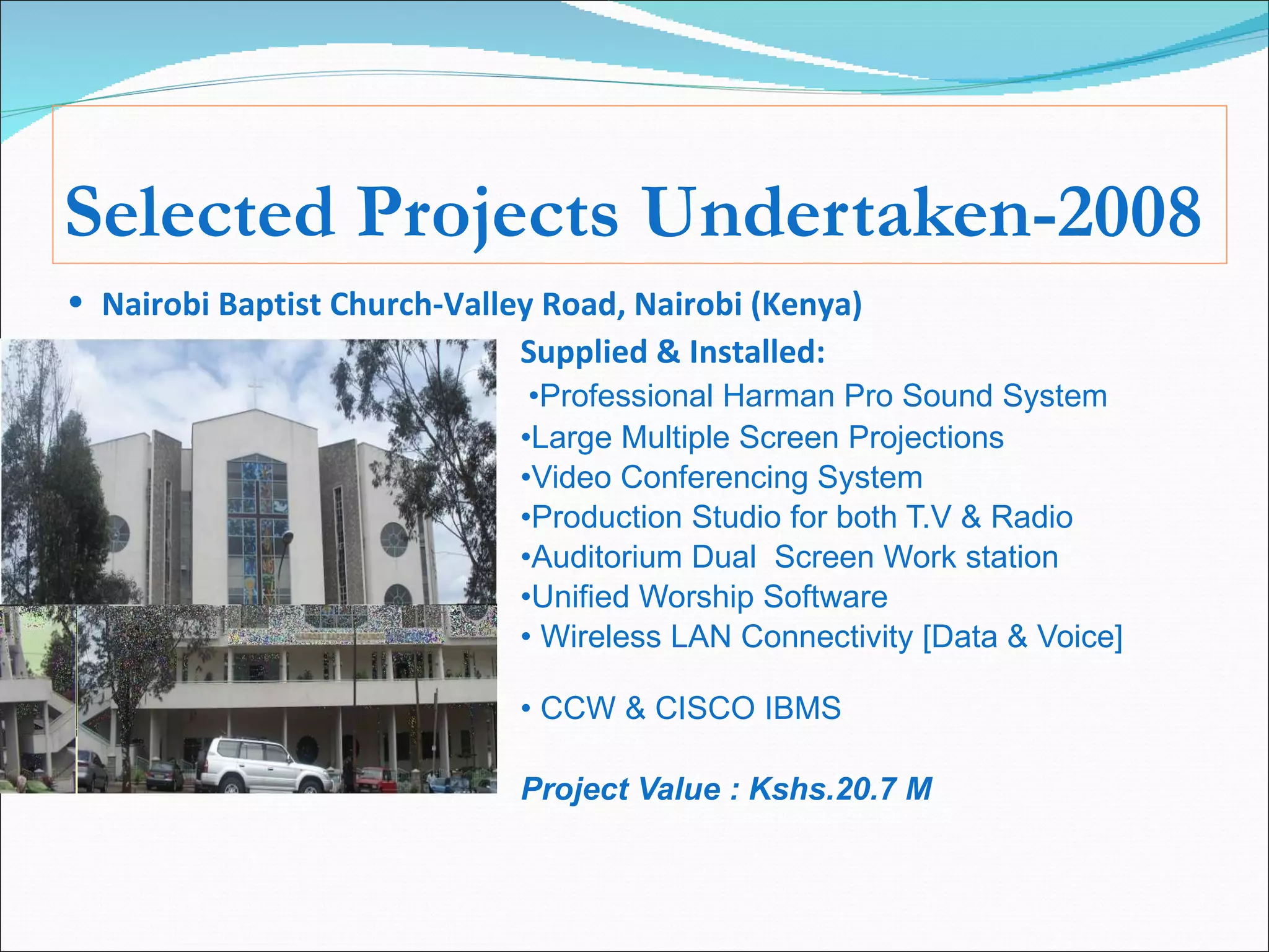 Selected Projects Undertaken-2008 Nairobi Baptist Church-Valley Road, Nairobi (Kenya) Supplied & Installed:   • Professional Harman Pro Sound System • Large Multiple Screen Projections • Video Conferencing System • Production Studio for both T.V & Radio • Auditorium Dual  Screen Work station • Unified Worship Software •  Wireless LAN Connectivity [Data & Voice] •  CCW & CISCO IBMS Project Value : Kshs.20.7 M 