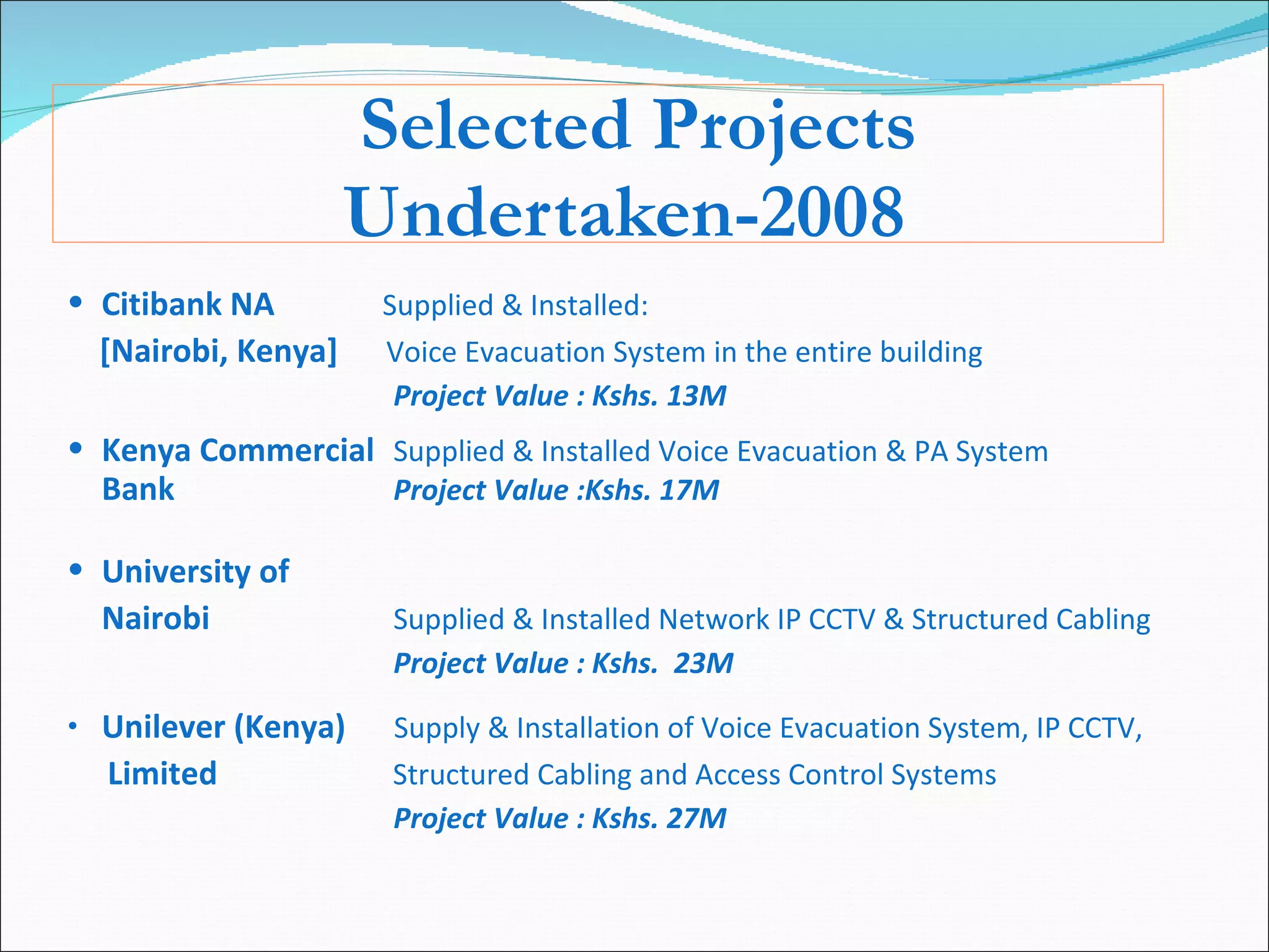 Selected Projects Undertaken-2008 Citibank NA   Supplied & Installed: [Nairobi, Kenya]  Voice Evacuation System in the entire building    Project Value : Kshs. 13M  Kenya Commercial Supplied & Installed Voice Evacuation & PA System Bank Project Value :Kshs. 17M  University of  Nairobi  Supplied & Installed Network IP CCTV & Structured Cabling Project Value : Kshs.  23M Unilever (Kenya)  Supply & Installation of Voice Evacuation System, IP CCTV,  Limited   Structured Cabling and Access Control Systems Project Value : Kshs. 27M 