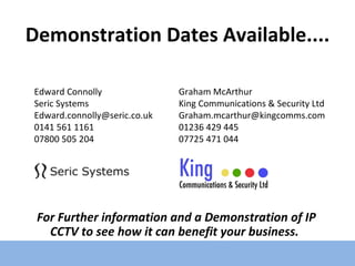 Demonstration Dates Available.... For Further information and a Demonstration of IP CCTV to see how it can benefit your business. Edward Connolly Seric Systems [email_address] 0141 561 1161 07800 505 204 Graham McArthur King Communications & Security Ltd [email_address] 01236 429 445 07725 471 044 