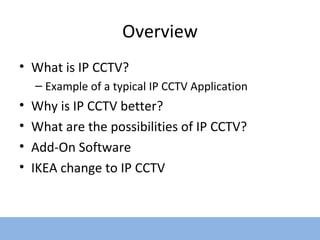 Overview What is IP CCTV? Example of a typical IP CCTV Application Why is IP CCTV better? What are the possibilities of IP CCTV? Add-On Software IKEA change to IP CCTV  