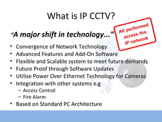 What is IP CCTV? Convergence of Network Technology Advanced Features and Add-On Software Flexible and Scalable system to meet future demands Future Proof through Software Updates Utilise Power Over Ethernet Technology for Cameras Integration with other systems e.g  Access Control Fire Alarm Based on Standard PC Architecture “ A major shift in technology...” 
