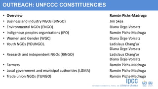 OUTREACH: UNFCCC CONSTITUENCIES
• Overview Ramón Pichs-Madruga
• Business and industry NGOs (BINGO) Jim Skea
• Environmental NGOs (ENGO) Diana Ürge-Vorsatz
• Indigenous peoples organizations (IPO) Ramón Pichs-Madruga
• Women and Gender (WGC) Diana Ürge-Vorsatz
• Youth NGOs (YOUNGO). Ladislaus Chang’a/
Diana Ürge-Vorsatz
• Research and independent NGOs (RINGO) Ladislaus Chang’a/
Diana Ürge-Vorsatz
• Farmers Ramón Pichs-Madruga
• Local government and municipal authorities (LGMA) Ramón Pichs-Madruga
• Trade union NGOs (TUNGO) Ramón Pichs-Madruga
 