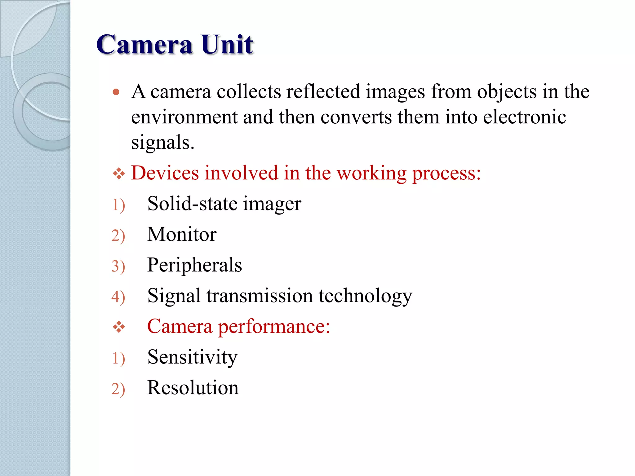 Camera Unit
A camera collects reflected images from objects in the
environment and then converts them into electronic
signals.
 Devices involved in the working process:
1) Solid-state imager
2) Monitor
3) Peripherals
4) Signal transmission technology
 Camera performance:
1) Sensitivity
2) Resolution


 