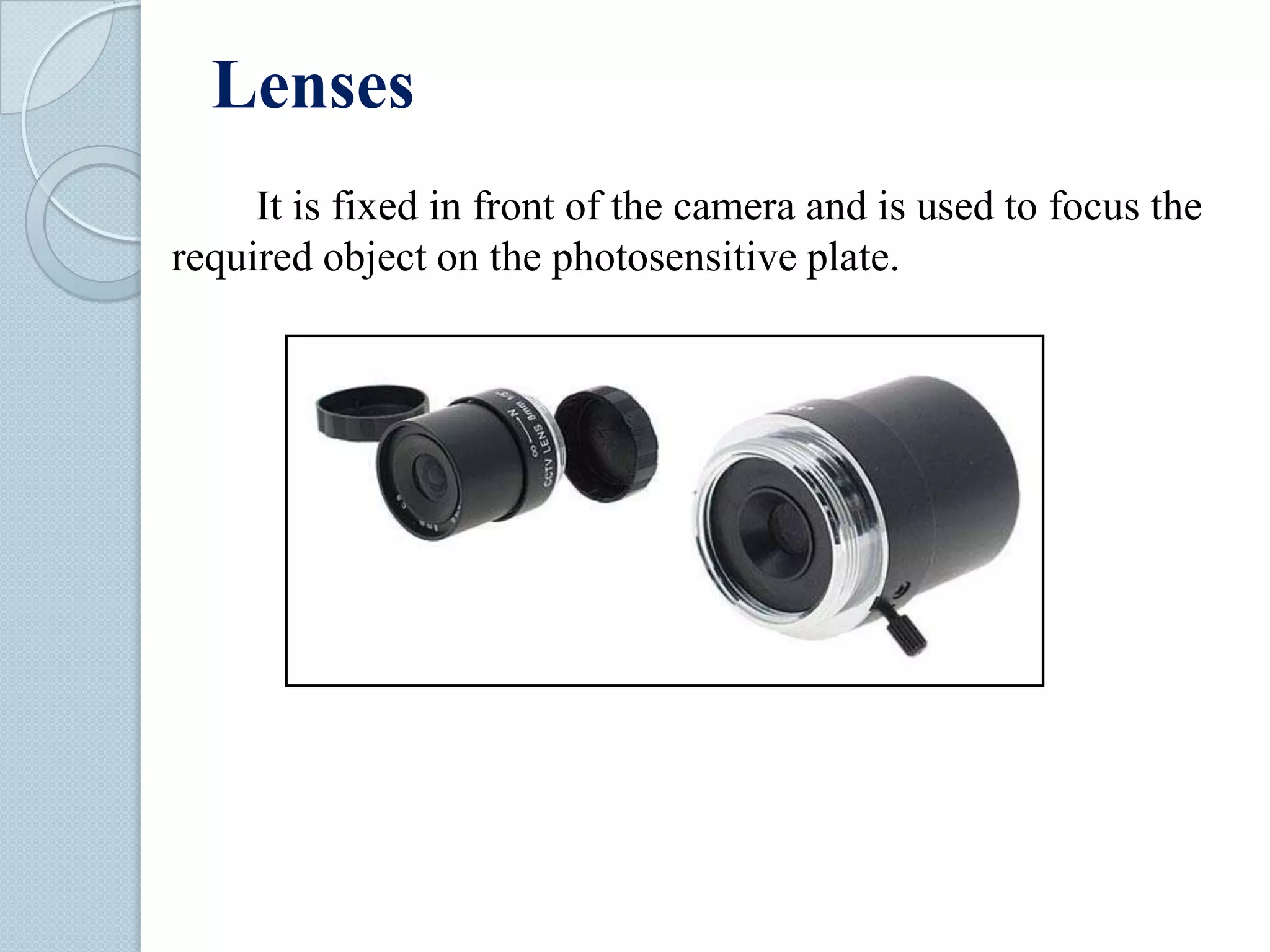 Lenses
It is fixed in front of the camera and is used to focus the
required object on the photosensitive plate.

 
