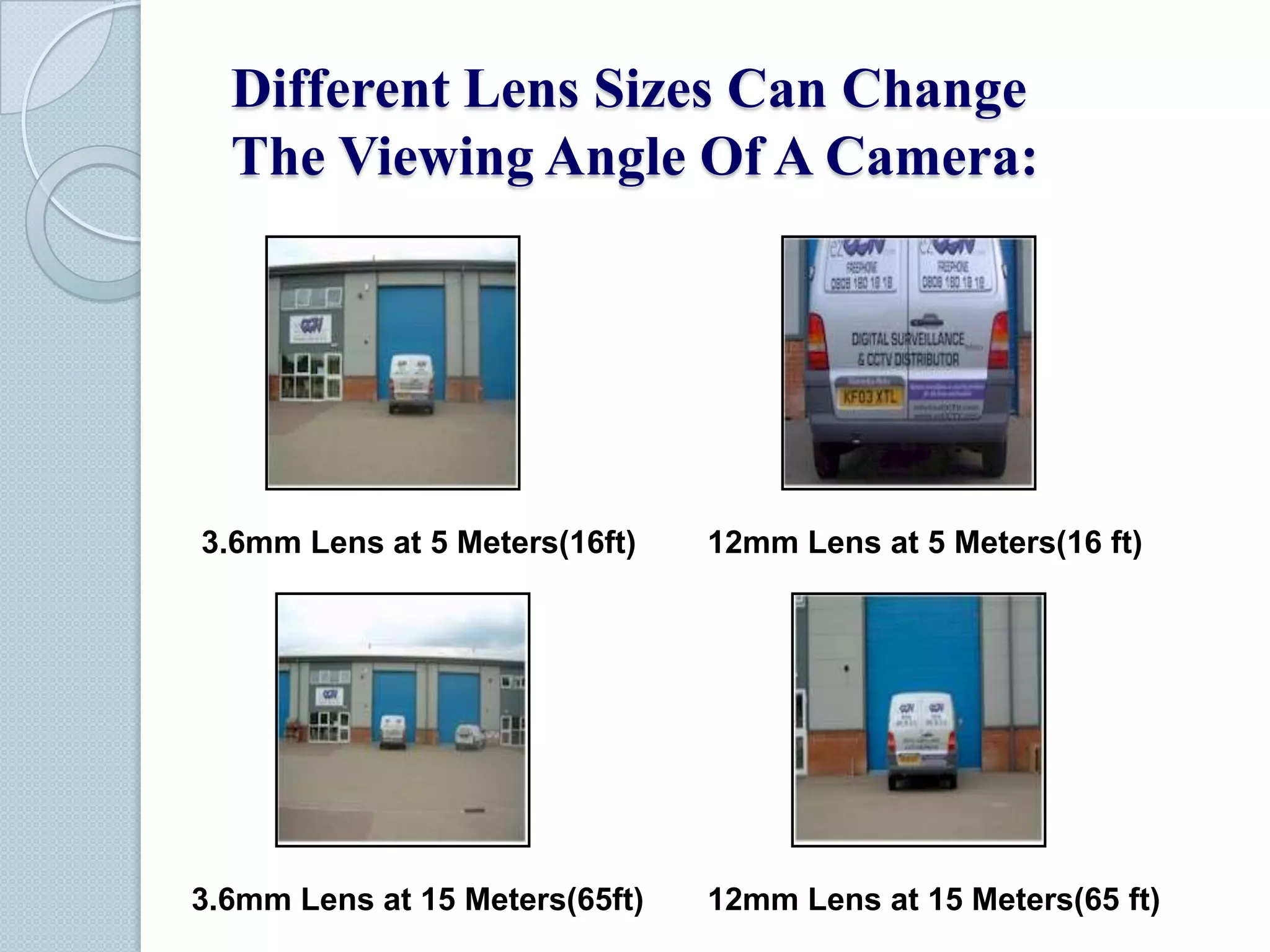 Different Lens Sizes Can Change
The Viewing Angle Of A Camera:

3.6mm Lens at 5 Meters(16ft)

12mm Lens at 5 Meters(16 ft)

3.6mm Lens at 15 Meters(65ft)

12mm Lens at 15 Meters(65 ft)

 