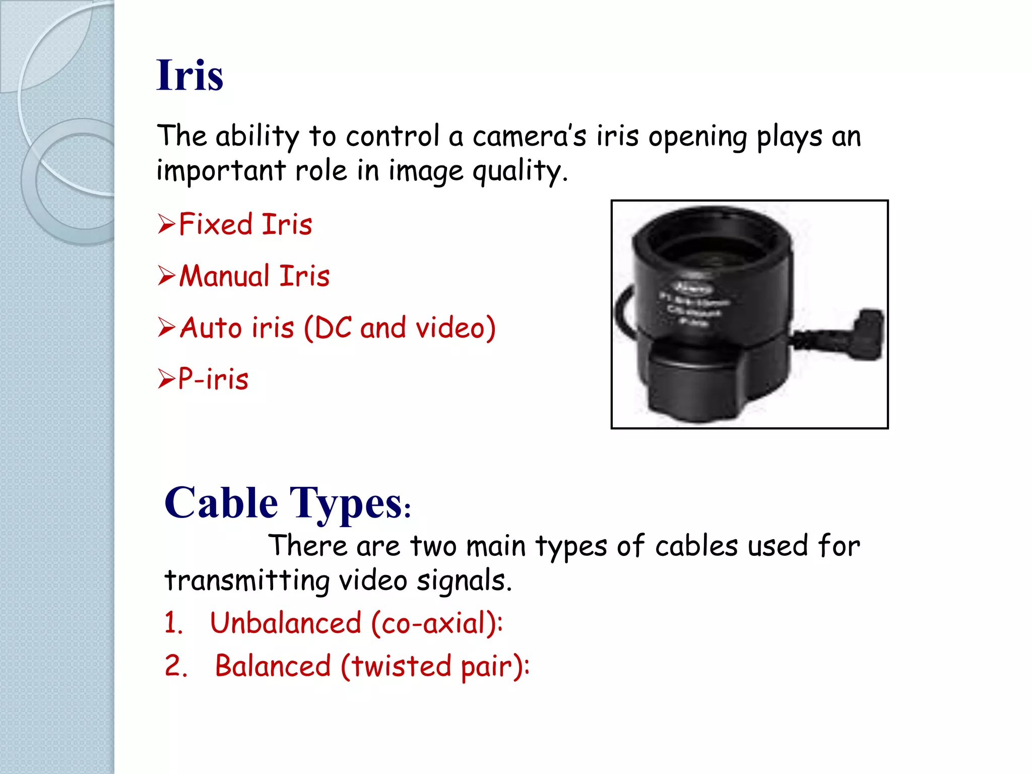 Iris
The ability to control a camera’s iris opening plays an
important role in image quality.
Fixed Iris
Manual Iris
Auto iris (DC and video)

P-iris

Cable Types:

There are two main types of cables used for
transmitting video signals.
1. Unbalanced (co-axial):
2. Balanced (twisted pair):

 
