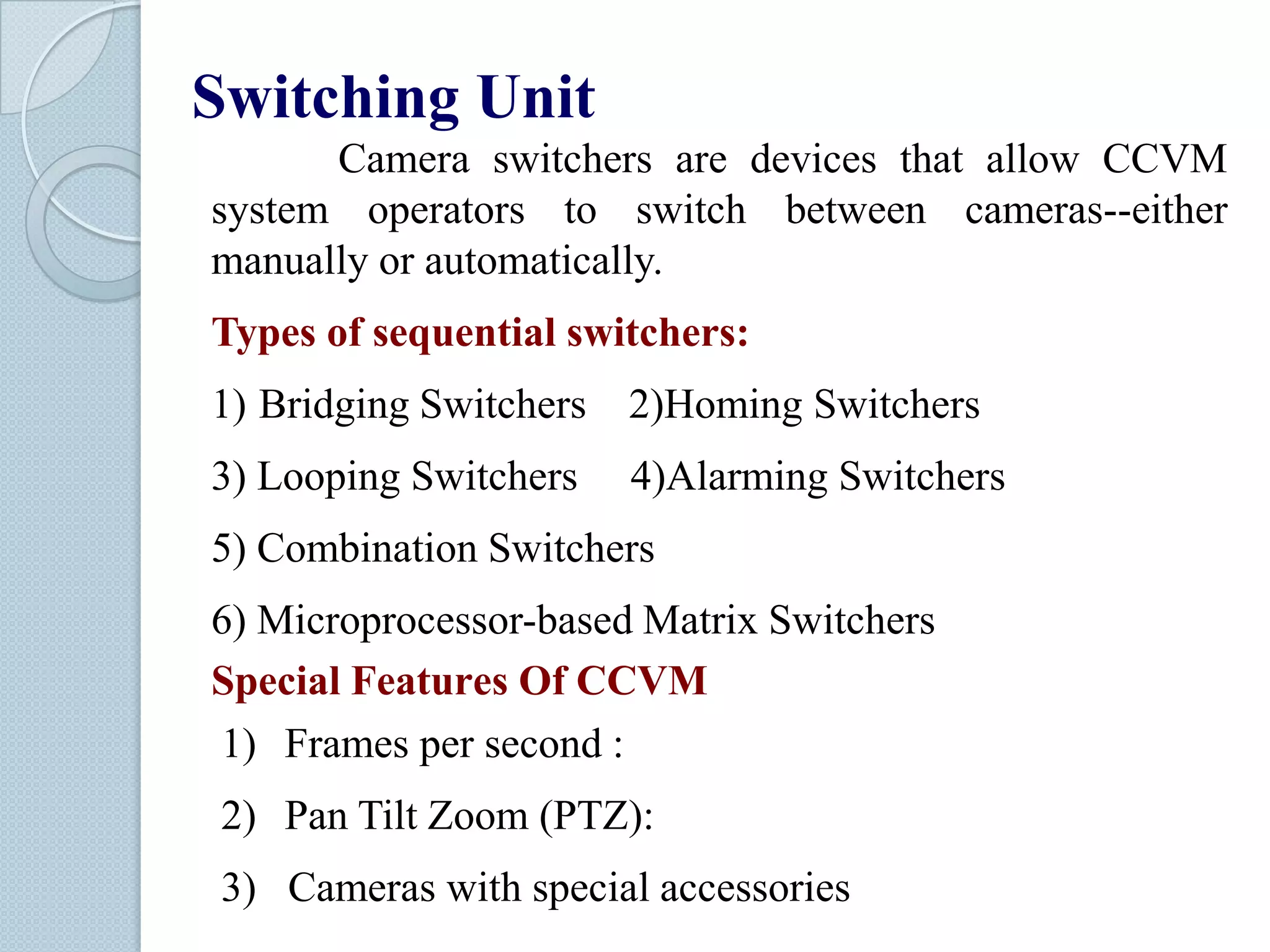 Switching Unit
Camera switchers are devices that allow CCVM
system operators to switch between cameras--either
manually or automatically.
Types of sequential switchers:
1) Bridging Switchers

2)Homing Switchers

3) Looping Switchers

4)Alarming Switchers

5) Combination Switchers
6) Microprocessor-based Matrix Switchers
Special Features Of CCVM
1) Frames per second :
2) Pan Tilt Zoom (PTZ):
3) Cameras with special accessories

 