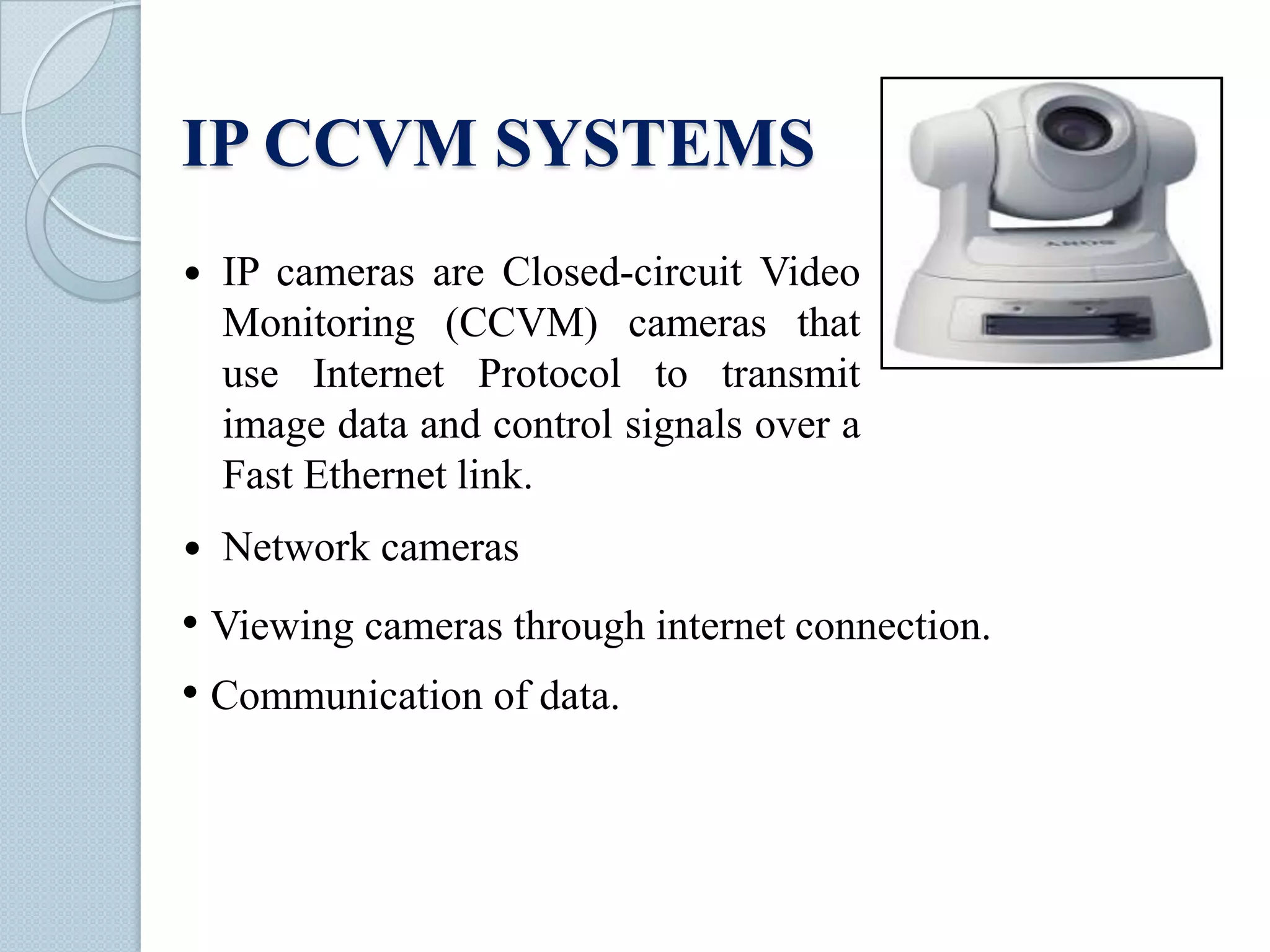 IP CCVM SYSTEMS


IP cameras are Closed-circuit Video
Monitoring (CCVM) cameras that
use Internet Protocol to transmit
image data and control signals over a
Fast Ethernet link.



Network cameras

• Viewing cameras through internet connection.
• Communication of data.

 
