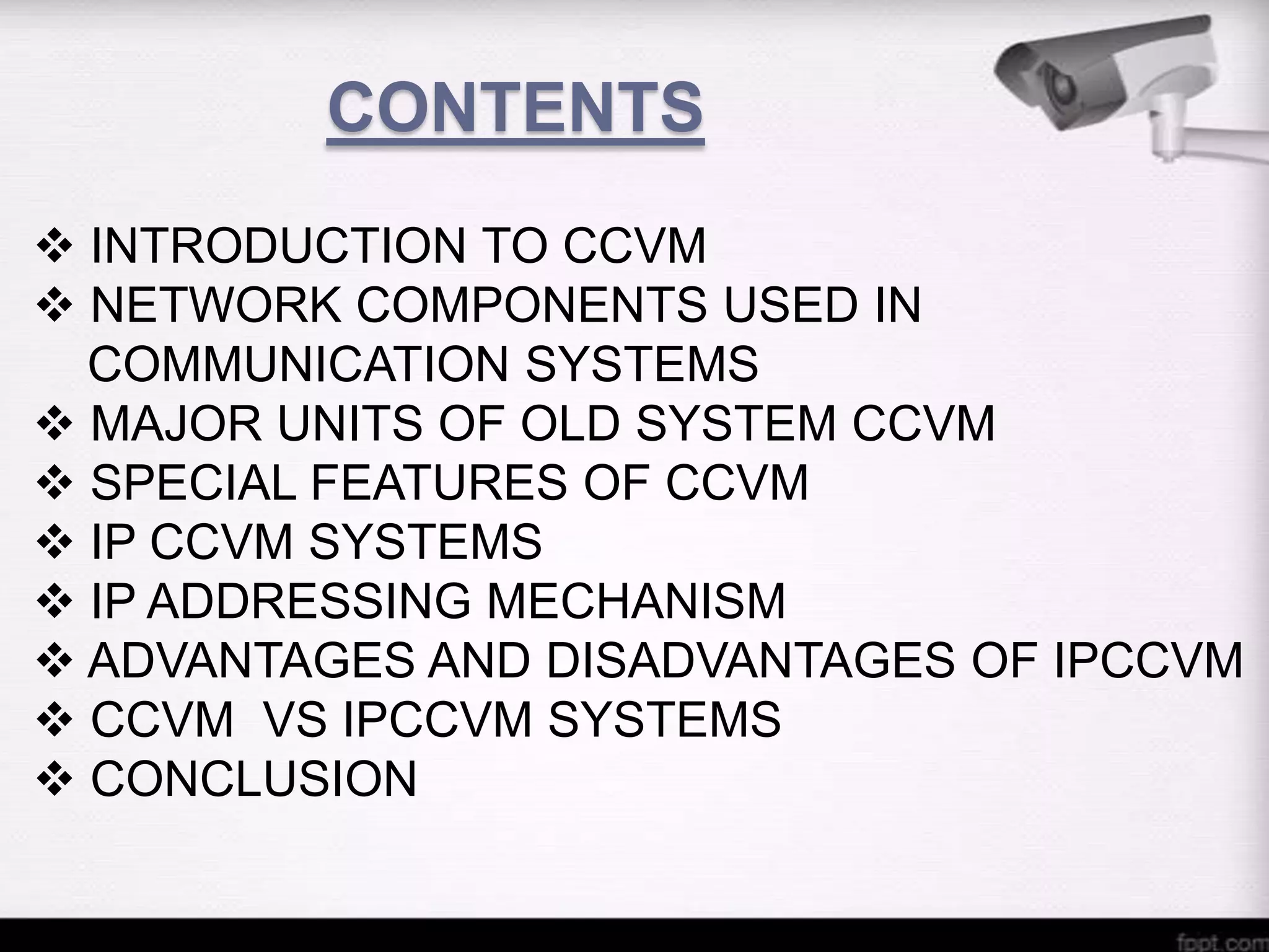 CONTENTS
 INTRODUCTION TO CCVM
 NETWORK COMPONENTS USED IN
COMMUNICATION SYSTEMS
 MAJOR UNITS OF OLD SYSTEM CCVM
 SPECIAL FEATURES OF CCVM
 IP CCVM SYSTEMS
 IP ADDRESSING MECHANISM
 ADVANTAGES AND DISADVANTAGES OF IPCCVM
 CCVM VS IPCCVM SYSTEMS
 CONCLUSION

 