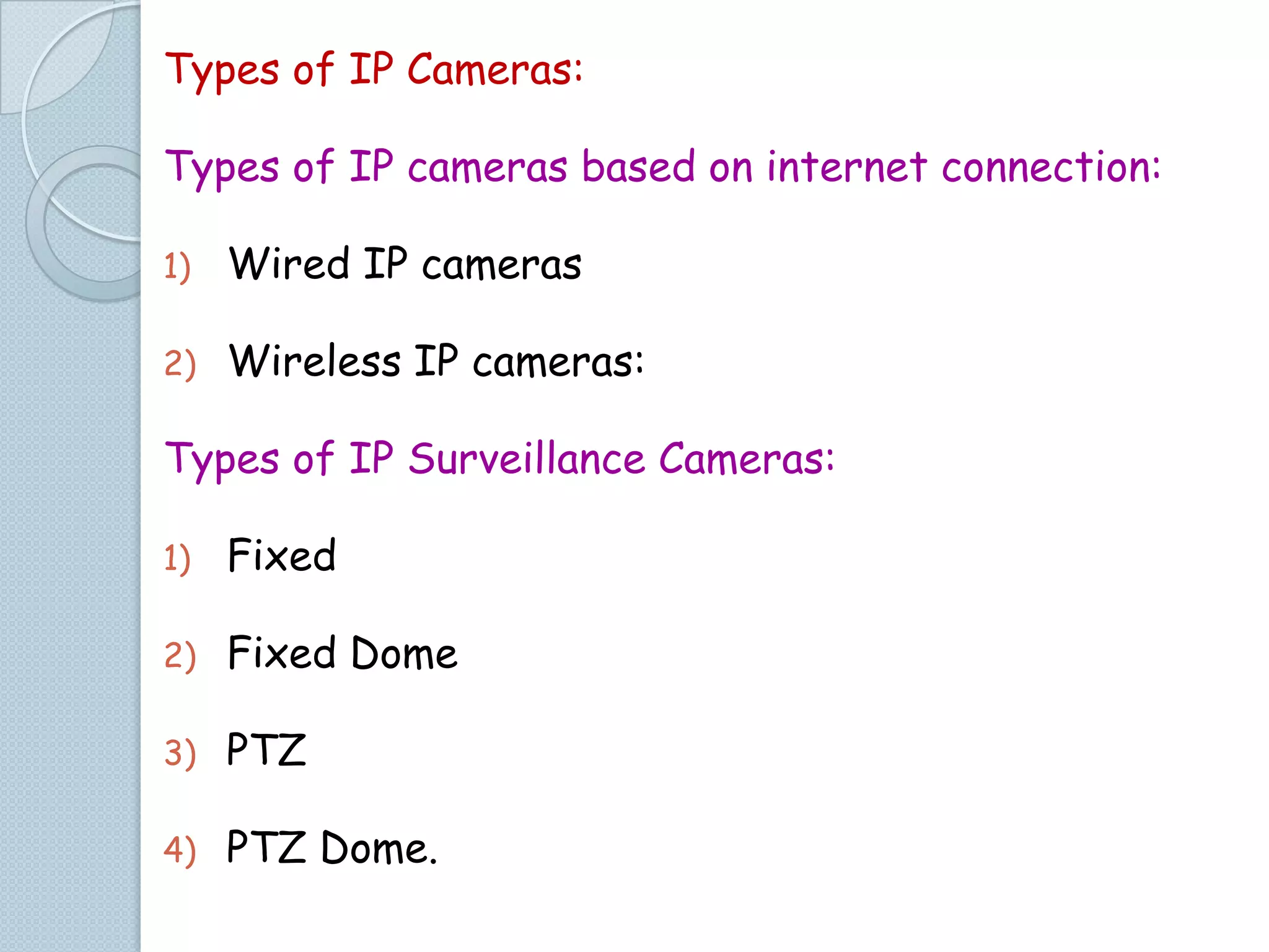 Types of IP Cameras:
Types of IP cameras based on internet connection:
1)

Wired IP cameras

2)

Wireless IP cameras:

Types of IP Surveillance Cameras:
1)

Fixed

2)

Fixed Dome

3)

PTZ

4)

PTZ Dome.

 