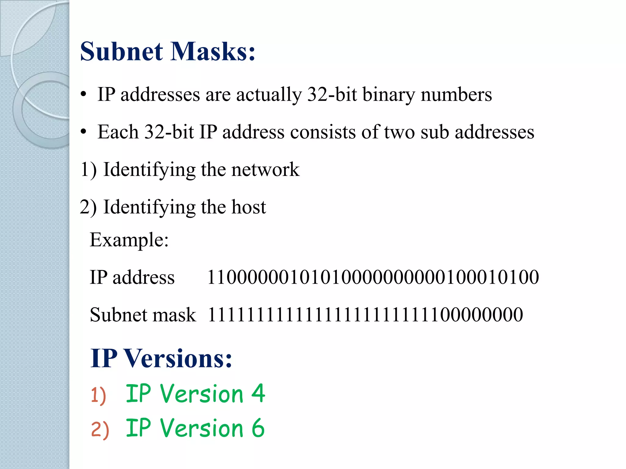 Subnet Masks:
• IP addresses are actually 32-bit binary numbers

• Each 32-bit IP address consists of two sub addresses
1) Identifying the network
2) Identifying the host
Example:
IP address

11000000101010000000000100010100

Subnet mask 11111111111111111111111100000000

IP Versions:
IP Version 4
2) IP Version 6
1)

 