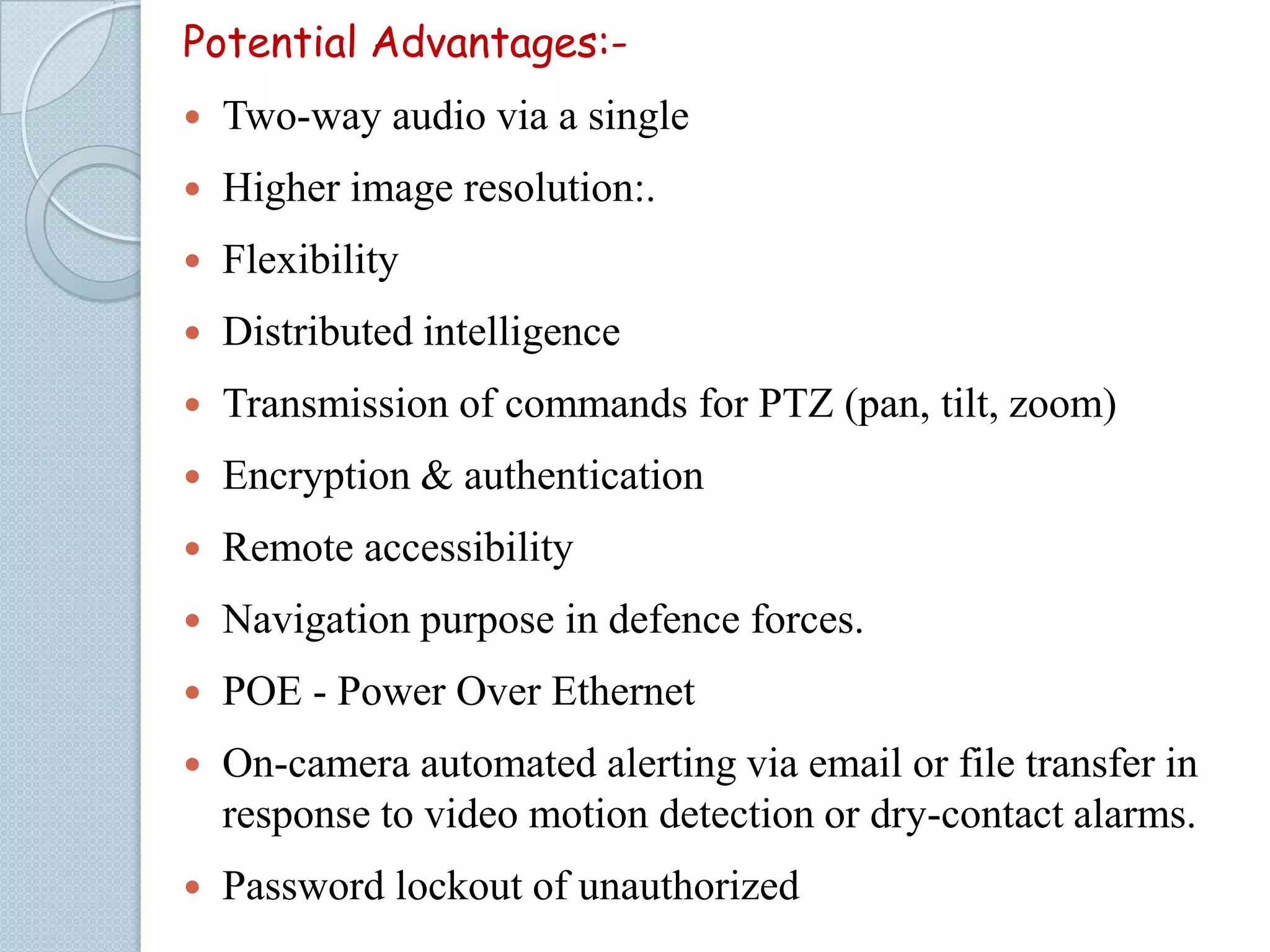 Potential Advantages:

Two-way audio via a single



Higher image resolution:.



Flexibility



Distributed intelligence



Transmission of commands for PTZ (pan, tilt, zoom)



Encryption & authentication



Remote accessibility



Navigation purpose in defence forces.



POE - Power Over Ethernet



On-camera automated alerting via email or file transfer in
response to video motion detection or dry-contact alarms.



Password lockout of unauthorized

 