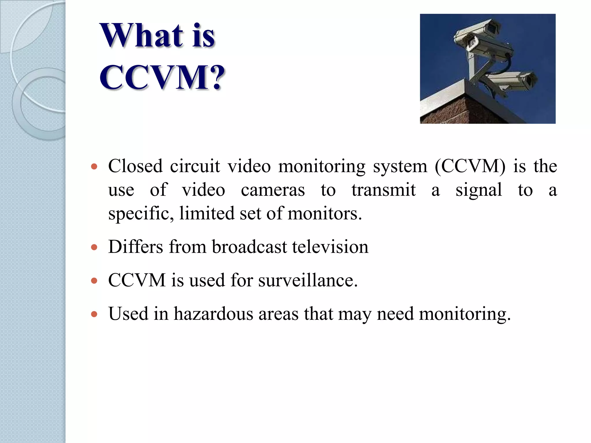 What is
CCVM?


Closed circuit video monitoring system (CCVM) is the
use of video cameras to transmit a signal to a
specific, limited set of monitors.



Differs from broadcast television



CCVM is used for surveillance.



Used in hazardous areas that may need monitoring.

 
