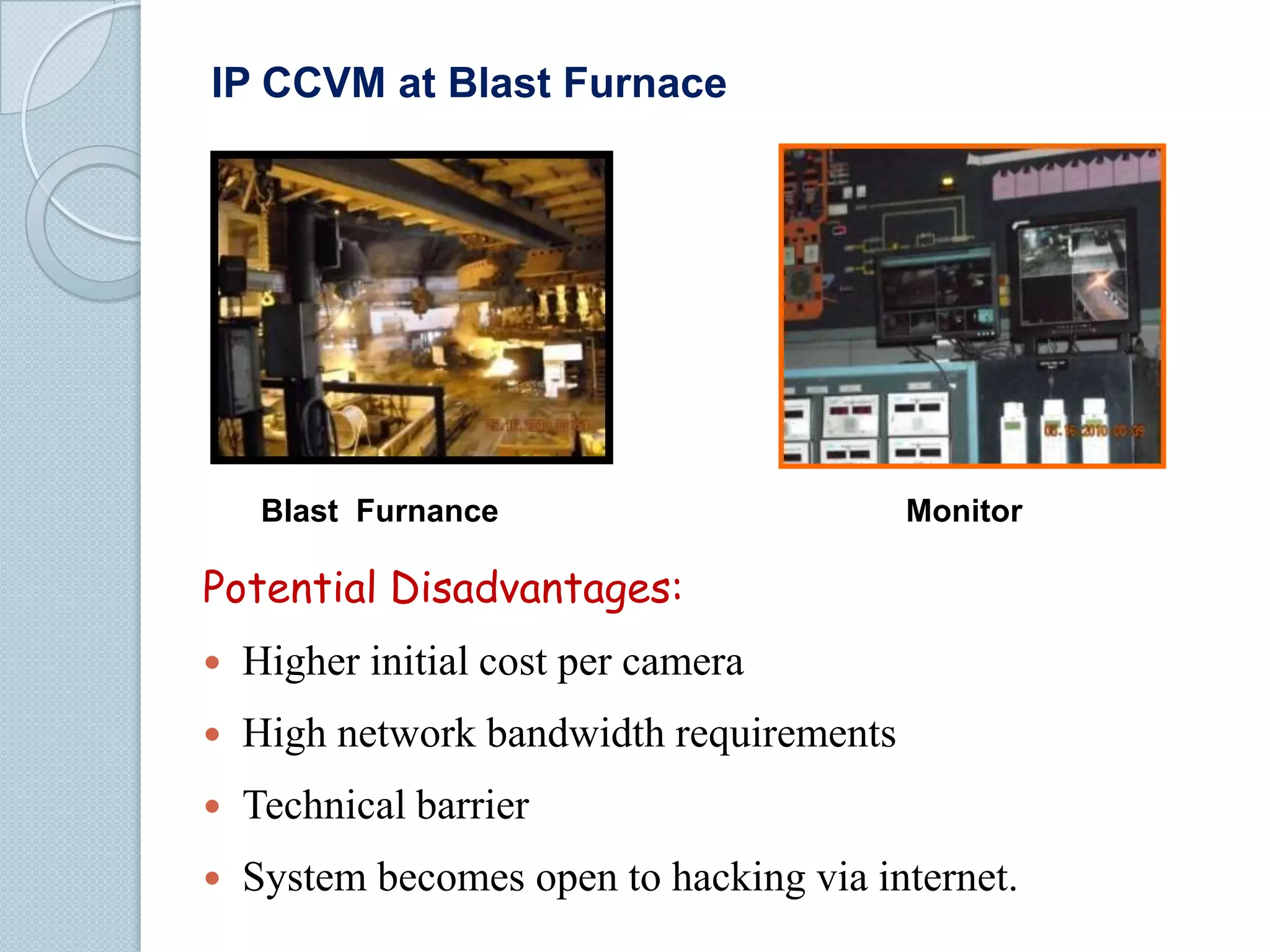 IP CCVM at Blast Furnace

Blast Furnance

Monitor

Potential Disadvantages:


Higher initial cost per camera



High network bandwidth requirements



Technical barrier



System becomes open to hacking via internet.

 