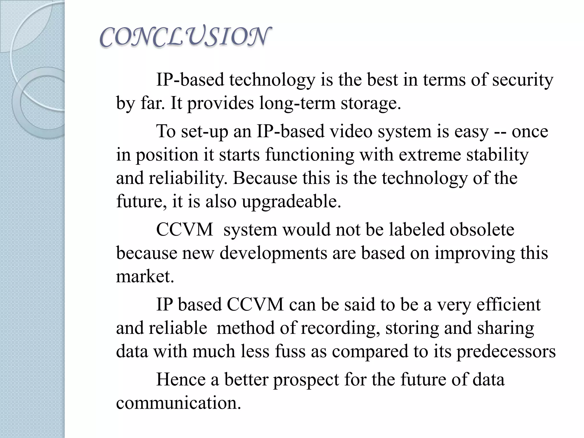 CONCLUSION
IP-based technology is the best in terms of security
by far. It provides long-term storage.
To set-up an IP-based video system is easy -- once
in position it starts functioning with extreme stability
and reliability. Because this is the technology of the
future, it is also upgradeable.
CCVM system would not be labeled obsolete
because new developments are based on improving this
market.
IP based CCVM can be said to be a very efficient
and reliable method of recording, storing and sharing
data with much less fuss as compared to its predecessors
Hence a better prospect for the future of data
communication.

 