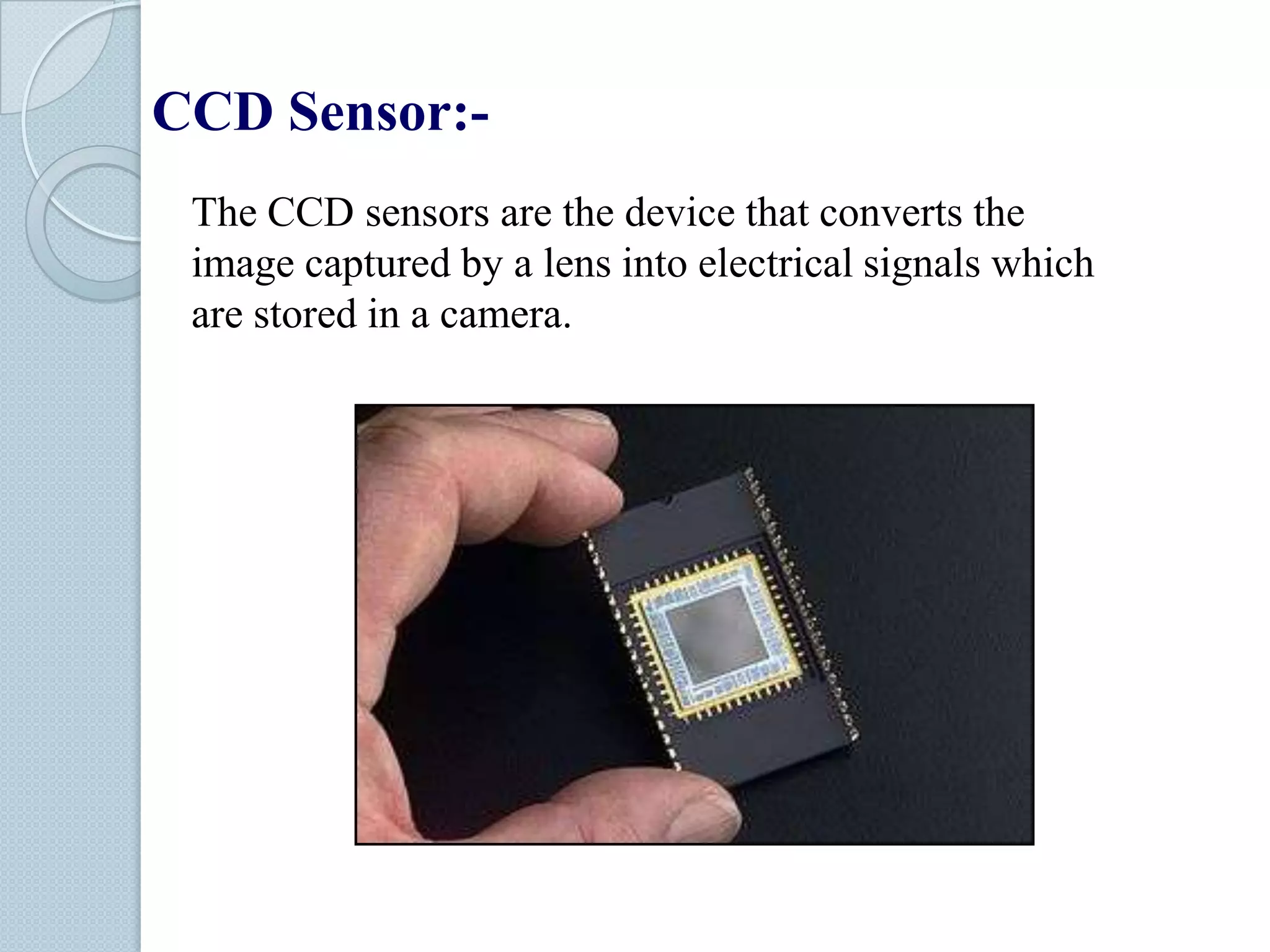 CCD Sensor:The CCD sensors are the device that converts the
image captured by a lens into electrical signals which
are stored in a camera.

 