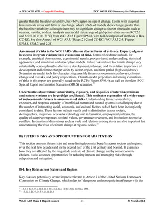 APPROVED SPM – Copyedit Pending IPCC WGII AR5 Summary for Policymakers 
greater than the baseline variability, but <66% agree on sign of change. Colors with diagonal 
lines indicate areas with little or no change, where <66% of models show change greater than 
the baseline variability, although there may be significant change at shorter timescales such as 
seasons, months, or days. Analysis uses model data (range of grid-point values across RCP2.6 
and 8.5: 0.06 to 11.71°C) from WGI AR5 Figure SPM.8, with full description of methods in Box 
CC-RC. See also Annex I of WGI AR5. [Boxes 21-2 and CC-RC; WGI AR5 2.4, Figures 
SPM.1, SPM.7, and 2.21] 
Assessment of risks in the WGII AR5 relies on diverse forms of evidence. Expert judgment 
is used to integrate evidence into evaluations of risks. Forms of evidence include, for 
example, empirical observations, experimental results, process-based understanding, statistical 
approaches, and simulation and descriptive models. Future risks related to climate change vary 
substantially across plausible alternative development pathways, and the relative importance of 
development and climate change varies by sector, region, and time period (high confidence). 
Scenarios are useful tools for characterizing possible future socioeconomic pathways, climate 
change and its risks, and policy implications. Climate-model projections informing evaluations 
of risks in this report are generally based on the RCPs (Figure SPM.4), as well as the older IPCC 
Special Report on Emission Scenarios (SRES) scenarios.31 
Uncertainties about future vulnerability, exposure, and responses of interlinked human 
and natural systems are large (high confidence). This motivates exploration of a wide range 
of socioeconomic futures in assessments of risks. Understanding future vulnerability, 
exposure, and response capacity of interlinked human and natural systems is challenging due to 
the number of interacting social, economic, and cultural factors, which have been incompletely 
considered to date. These factors include wealth and its distribution across society, 
demographics, migration, access to technology and information, employment patterns, the 
quality of adaptive responses, societal values, governance structures, and institutions to resolve 
conflicts. International dimensions such as trade and relations among states are also important for 
understanding the risks of climate change at regional scales.32 
B) FUTURE RISKS AND OPPORTUNITIES FOR ADAPTATION 
This section presents future risks and more limited potential benefits across sectors and regions, 
over the next few decades and in the second half of the 21st century and beyond. It examines 
how they are affected by the magnitude and rate of climate change and by socioeconomic 
choices. It also assesses opportunities for reducing impacts and managing risks through 
adaptation and mitigation. 
B-1. Key Risks across Sectors and Regions 
Key risks are potentially severe impacts relevant to Article 2 of the United Nations Framework 
Convention on Climate Change, which refers to “dangerous anthropogenic interference with the 
31 1.1, 1.3, 2.2-3, 19.6, 20.2, 21.3, 21.5, 26.2, Box CC-RC; WGI AR5 Box SPM.1 
32 11.3, 12.6, 21.3-5, 25.3-4, 25.11, 26.2 
WGII AR5 Phase I Report Launch 11 31 March 2014 
 