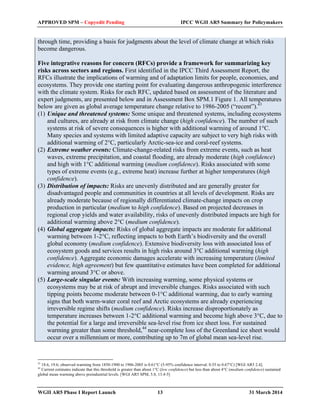 APPROVED SPM – Copyedit Pending IPCC WGII AR5 Summary for Policymakers 
through time, providing a basis for judgments about the level of climate change at which risks 
become dangerous. 
Five integrative reasons for concern (RFCs) provide a framework for summarizing key 
risks across sectors and regions. First identified in the IPCC Third Assessment Report, the 
RFCs illustrate the implications of warming and of adaptation limits for people, economies, and 
ecosystems. They provide one starting point for evaluating dangerous anthropogenic interference 
with the climate system. Risks for each RFC, updated based on assessment of the literature and 
expert judgments, are presented below and in Assessment Box SPM.1 Figure 1. All temperatures 
below are given as global average temperature change relative to 1986-2005 (“recent”).43 
(1) Unique and threatened systems: Some unique and threatened systems, including ecosystems 
and cultures, are already at risk from climate change (high confidence). The number of such 
systems at risk of severe consequences is higher with additional warming of around 1°C. 
Many species and systems with limited adaptive capacity are subject to very high risks with 
additional warming of 2°C, particularly Arctic-sea-ice and coral-reef systems. 
(2) Extreme weather events: Climate-change-related risks from extreme events, such as heat 
waves, extreme precipitation, and coastal flooding, are already moderate (high confidence) 
and high with 1°C additional warming (medium confidence). Risks associated with some 
types of extreme events (e.g., extreme heat) increase further at higher temperatures (high 
confidence). 
(3) Distribution of impacts: Risks are unevenly distributed and are generally greater for 
disadvantaged people and communities in countries at all levels of development. Risks are 
already moderate because of regionally differentiated climate-change impacts on crop 
production in particular (medium to high confidence). Based on projected decreases in 
regional crop yields and water availability, risks of unevenly distributed impacts are high for 
additional warming above 2°C (medium confidence). 
(4) Global aggregate impacts: Risks of global aggregate impacts are moderate for additional 
warming between 1-2°C, reflecting impacts to both Earth’s biodiversity and the overall 
global economy (medium confidence). Extensive biodiversity loss with associated loss of 
ecosystem goods and services results in high risks around 3°C additional warming (high 
confidence). Aggregate economic damages accelerate with increasing temperature (limited 
evidence, high agreement) but few quantitative estimates have been completed for additional 
warming around 3°C or above. 
(5) Large-scale singular events: With increasing warming, some physical systems or 
ecosystems may be at risk of abrupt and irreversible changes. Risks associated with such 
tipping points become moderate between 0-1°C additional warming, due to early warning 
signs that both warm-water coral reef and Arctic ecosystems are already experiencing 
irreversible regime shifts (medium confidence). Risks increase disproportionately as 
temperature increases between 1-2°C additional warming and become high above 3°C, due to 
the potential for a large and irreversible sea-level rise from ice sheet loss. For sustained 
warming greater than some threshold,44 near-complete loss of the Greenland ice sheet would 
occur over a millennium or more, contributing up to 7m of global mean sea-level rise. 
43 18.6, 19.6; observed warming from 1850-1900 to 1986-2005 is 0.61°C (5-95% confidence interval: 0.55 to 0.67°C) [WGI AR5 2.4]. 
44 Current estimates indicate that this threshold is greater than about 1°C (low confidence) but less than about 4°C (medium confidence) sustained 
global mean warming above preindustrial levels. [WGI AR5 SPM, 5.8, 13.4-5] 
WGII AR5 Phase I Report Launch 13 31 March 2014 
 