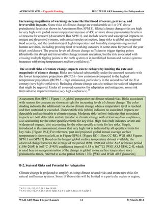 APPROVED SPM – Copyedit Pending IPCC WGII AR5 Summary for Policymakers 
Increasing magnitudes of warming increase the likelihood of severe, pervasive, and 
irreversible impacts. Some risks of climate change are considerable at 1 or 2°C above 
preindustrial levels (as shown in Assessment Box SPM.1). Global climate change risks are high 
to very high with global mean temperature increase of 4°C or more above preindustrial levels in 
all reasons for concern (Assessment Box SPM.1), and include severe and widespread impacts on 
unique and threatened systems, substantial species extinction, large risks to global and regional 
food security, and the combination of high temperature and humidity compromising normal 
human activities, including growing food or working outdoors in some areas for parts of the year 
(high confidence). The precise levels of climate change sufficient to trigger tipping points 
(thresholds for abrupt and irreversible change) remain uncertain, but the risk associated with 
crossing multiple tipping points in the earth system or in interlinked human and natural systems 
increases with rising temperature (medium confidence).45 
The overall risks of climate change impacts can be reduced by limiting the rate and 
magnitude of climate change. Risks are reduced substantially under the assessed scenario with 
the lowest temperature projections (RCP2.6 – low emissions) compared to the highest 
temperature projections (RCP8.5 – high emissions), particularly in the second half of the 21st 
century (very high confidence). Reducing climate change can also reduce the scale of adaptation 
that might be required. Under all assessed scenarios for adaptation and mitigation, some risk 
from adverse impacts remains (very high confidence).46 
Assessment Box SPM.1 Figure 1: A global perspective on climate-related risks. Risks associated 
with reasons for concern are shown at right for increasing levels of climate change. The color 
shading indicates the additional risk due to climate change when a temperature level is reached 
and then sustained or exceeded. Undetectable risk (white) indicates no associated impacts are 
detectable and attributable to climate change. Moderate risk (yellow) indicates that associated 
impacts are both detectable and attributable to climate change with at least medium confidence, 
also accounting for the other specific criteria for key risks. High risk (red) indicates severe and 
widespread impacts, also accounting for the other specific criteria for key risks. Purple, 
introduced in this assessment, shows that very high risk is indicated by all specific criteria for 
key risks. [Figure 19-4] For reference, past and projected global annual average surface 
temperature is shown at left, as in Figure SPM.4. [Figure RC-1, Box CC-RC; WGI AR5 Figures 
SPM.1 and SPM.7] Based on the longest global surface temperature dataset available, the 
observed change between the average of the period 1850–1900 and of the AR5 reference period 
(1986-2005) is 0.61°C (5-95% confidence interval: 0.55 to 0.67°C) [WGI AR5 SPM, 2.4], which 
is used here as an approximation of the change in global mean surface temperature since 
preindustrial times, referred to as the period before 1750. [WGI and WGII AR5 glossaries] 
B-2. Sectoral Risks and Potential for Adaptation 
Climate change is projected to amplify existing climate-related risks and create new risks for 
natural and human systems. Some of these risks will be limited to a particular sector or region, 
45 4.2-3, 11.8, 19.5, 19.7, 26.5, Box CC-HS 
46 3.4-5, 16.6, 17.2, 19.7, 20.3, 25.10, Tables 3-2, 8-3, and 8-6, Boxes 16-3 and 25-1 
WGII AR5 Phase I Report Launch 14 31 March 2014 
 