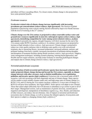 APPROVED SPM – Copyedit Pending IPCC WGII AR5 Summary for Policymakers 
and others will have cascading effects. To a lesser extent, climate change is also projected to 
have some potential benefits. 
Freshwater resources 
Freshwater-related risks of climate change increase significantly with increasing 
greenhouse gas concentrations (robust evidence, high agreement). The fraction of global 
population experiencing water scarcity and the fraction affected by major river floods increase 
with the level of warming in the 21st century.47 
Climate change over the 21st century is projected to reduce renewable surface water and 
groundwater resources significantly in most dry subtropical regions (robust evidence, high 
agreement), intensifying competition for water among sectors (limited evidence, medium 
agreement). In presently dry regions, drought frequency will likely increase by the end of the 
21st century under RCP8.5 (medium confidence). In contrast, water resources are projected to 
increase at high latitudes (robust evidence, high agreement). Climate change is projected to 
reduce raw water quality and pose risks to drinking water quality even with conventional 
treatment, due to interacting factors: increased temperature; increased sediment, nutrient, and 
pollutant loadings from heavy rainfall; increased concentration of pollutants during droughts; 
and disruption of treatment facilities during floods (medium evidence, high agreement). Adaptive 
water management techniques, including scenario planning, learning-based approaches, and 
flexible and low-regret solutions, can help create resilience to uncertain hydrological changes 
and impacts due to climate change (limited evidence, high agreement).48 
Terrestrial and freshwater ecosystems 
A large fraction of both terrestrial and freshwater species faces increased extinction risk 
under projected climate change during and beyond the 21st century, especially as climate 
change interacts with other stressors, such as habitat modification, over-exploitation, 
pollution, and invasive species (high confidence). Extinction risk is increased under all RCP 
scenarios, with risk increasing with both magnitude and rate of climate change. Many species 
will be unable to track suitable climates under mid- and high-range rates of climate change (i.e., 
RCP4.5, 6.0, and 8.5) during the 21st century (medium confidence). Lower rates of change (i.e., 
RCP2.6) will pose fewer problems. See Figure SPM.5. Some species will adapt to new climates. 
Those that cannot adapt sufficiently fast will decrease in abundance or go extinct in part or all of 
their ranges. Management actions, such as maintenance of genetic diversity, assisted species 
migration and dispersal, manipulation of disturbance regimes (e.g., fires, floods), and reduction 
of other stressors, can reduce, but not eliminate, risks of impacts to terrestrial and freshwater 
ecosystems due to climate change, as well as increase the inherent capacity of ecosystems and 
their species to adapt to a changing climate (high confidence).49 
47 3.4-5, 26.3, Table 3-2, Box 25-8 
48 3.2, 3.4-6, 22.3, 23.9, 25.5, 26.3, Table 3-2, Table 23-3, Boxes 25-2, CC-RF, and CC-WE; WGI AR5 12.4 
49 4.3-4, 25.6, 26.4, Box CC-RF 
WGII AR5 Phase I Report Launch 15 31 March 2014 
 