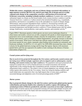 APPROVED SPM – Copyedit Pending IPCC WGII AR5 Summary for Policymakers 
Within this century, magnitudes and rates of climate change associated with medium- to 
high-emission scenarios (RCP4.5, 6.0, and 8.5) pose high risk of abrupt and irreversible 
regional-scale change in the composition, structure, and function of terrestrial and 
freshwater ecosystems, including wetlands (medium confidence). Examples that could lead to 
substantial impact on climate are the boreal-tundra Arctic system (medium confidence) and the 
Amazon forest (low confidence). Carbon stored in the terrestrial biosphere (e.g., in peatlands, 
permafrost, and forests) is susceptible to loss to the atmosphere as a result of climate change, 
deforestation, and ecosystem degradation (high confidence). Increased tree mortality and 
associated forest dieback is projected to occur in many regions over the 21st century, due to 
increased temperatures and drought (medium confidence). Forest dieback poses risks for carbon 
storage, biodiversity, wood production, water quality, amenity, and economic activity.50 
Figure SPM.5: Maximum speeds at which species can move across landscapes (based on 
observations and models; vertical axis on left), compared with speeds at which temperatures are 
projected to move across landscapes (climate velocities for temperature; vertical axis on right). 
Human interventions, such as transport or habitat fragmentation, can greatly increase or decrease 
speeds of movement. White boxes with black bars indicate ranges and medians of maximum 
movement speeds for trees, plants, mammals, plant-feeding insects (median not estimated), and 
freshwater mollusks. For RCP2.6, 4.5, 6.0, and 8.5 for 2050-2090, horizontal lines show climate 
velocity for the global-land-area average and for large flat regions. Species with maximum 
speeds below each line are expected to be unable to track warming in the absence of human 
intervention. [Figure 4-5] 
Coastal systems and low-lying areas 
Due to sea-level rise projected throughout the 21st century and beyond, coastal systems and 
low-lying areas will increasingly experience adverse impacts such as submergence, coastal 
flooding, and coastal erosion (very high confidence). The population and assets projected to be 
exposed to coastal risks as well as human pressures on coastal ecosystems will increase 
significantly in the coming decades due to population growth, economic development, and 
urbanization (high confidence). The relative costs of coastal adaptation vary strongly among and 
within regions and countries for the 21st century. Some low-lying developing countries and 
small island states are expected to face very high impacts that, in some cases, could have 
associated damage and adaptation costs of several percentage points of GDP.51 
Marine systems 
Due to projected climate change by the mid 21st century and beyond, global marine-species 
redistribution and marine-biodiversity reduction in sensitive regions will challenge the 
sustained provision of fisheries productivity and other ecosystem services (high confidence). 
Spatial shifts of marine species due to projected warming will cause high-latitude invasions and 
high local-extinction rates in the tropics and semi-enclosed seas (medium confidence). Species 
50 4.2-3, Figure 4-8, Boxes 4-2, 4-3, and 4-4 
51 5.3-5, 8.2, 22.3, 24.4, 25.6, 26.3, 26.8, Table 26-1, Box 25-1 
WGII AR5 Phase I Report Launch 16 31 March 2014 
 