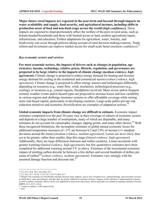 APPROVED SPM – Copyedit Pending IPCC WGII AR5 Summary for Policymakers 
Major future rural impacts are expected in the near-term and beyond through impacts on 
water availability and supply, food security, and agricultural incomes, including shifts in 
production areas of food and non-food crops across the world (high confidence). These 
impacts are expected to disproportionately affect the welfare of the poor in rural areas, such as 
female-headed households and those with limited access to land, modern agricultural inputs, 
infrastructure, and education. Further adaptations for agriculture, water, forestry, and 
biodiversity can occur through policies taking account of rural decision-making contexts. Trade 
reform and investment can improve market access for small-scale farms (medium confidence).57 
Key economic sectors and services 
For most economic sectors, the impacts of drivers such as changes in population, age 
structure, income, technology, relative prices, lifestyle, regulation, and governance are 
projected to be large relative to the impacts of climate change (medium evidence, high 
agreement). Climate change is projected to reduce energy demand for heating and increase 
energy demand for cooling in the residential and commercial sectors (robust evidence, high 
agreement). Climate change is projected to affect energy sources and technologies differently, 
depending on resources (e.g., water flow, wind, insolation), technological processes (e.g., 
cooling), or locations (e.g., coastal regions, floodplains) involved. More severe and/or frequent 
extreme weather events and/or hazard types are projected to increase losses and loss variability 
in various regions and challenge insurance systems to offer affordable coverage while raising 
more risk-based capital, particularly in developing countries. Large-scale public-private risk 
reduction initiatives and economic diversification are examples of adaptation actions.58 
Global economic impacts from climate change are difficult to estimate. Economic impact 
estimates completed over the past 20 years vary in their coverage of subsets of economic sectors 
and depend on a large number of assumptions, many of which are disputable, and many 
estimates do not account for catastrophic changes, tipping points, and many other factors.59 With 
these recognized limitations, the incomplete estimates of global annual economic losses for 
additional temperature increases of ~2°C are between 0.2 and 2.0% of income (±1 standard 
deviation around the mean) (medium evidence, medium agreement). Losses are more likely than 
not to be greater, rather than smaller, than this range (limited evidence, high agreement). 
Additionally, there are large differences between and within countries. Losses accelerate with 
greater warming (limited evidence, high agreement), but few quantitative estimates have been 
completed for additional warming around 3°C or above. Estimates of the incremental economic 
impact of emitting carbon dioxide lie between a few dollars and several hundreds of dollars per 
tonne of carbon60 (robust evidence, medium agreement). Estimates vary strongly with the 
assumed damage function and discount rate.61 
57 9.3, 25.9, 26.8, 28.2, 28.4, Box 25-5 
58 3.5, 10.2, 10.7, 10.10, 17.4-5, 25.7, 26.7-9, Box 25-7 
59 Disaster loss estimates are lowerbound estimates because many impacts, such as loss of human lives, cultural heritage, and ecosystem services, 
are difficult to value and monetize, and thus they are poorly reflected in estimates of losses. Impacts on the informal or undocumented economy 
as well as indirect economic effects can be very important in some areas and sectors, but are generally not counted in reported estimates of losses. 
[SREX 4.5.1, 4.5.3, 4.5.4] 
60 1 tonne of carbon = 3.667 tonne of CO2 
61 10.9 
WGII AR5 Phase I Report Launch 19 31 March 2014 
 