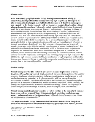 APPROVED SPM – Copyedit Pending IPCC WGII AR5 Summary for Policymakers 
Human health 
Until mid-century, projected climate change will impact human health mainly by 
exacerbating health problems that already exist (very high confidence). Throughout the 
21st century, climate change is expected to lead to increases in ill-health in many regions 
and especially in developing countries with low income, as compared to a baseline without 
climate change (high confidence). Examples include greater likelihood of injury, disease, and 
death due to more intense heat waves and fires (very high confidence); increased likelihood of 
under-nutrition resulting from diminished food production in poor regions (high confidence); 
risks from lost work capacity and reduced labor productivity in vulnerable populations; and 
increased risks from food- and water-borne diseases (very high confidence) and vector-borne 
diseases (medium confidence). Positive effects are expected to include modest reductions in cold-related 
mortality and morbidity in some areas due to fewer cold extremes (low confidence), 
geographical shifts in food production (medium confidence), and reduced capacity of vectors to 
transmit some diseases. But globally over the 21st century, the magnitude and severity of 
negative impacts are projected to increasingly outweigh positive impacts (high confidence). The 
most effective vulnerability reduction measures for health in the near-term are programs that 
implement and improve basic public health measures such as provision of clean water and 
sanitation, secure essential health care including vaccination and child health services, increase 
capacity for disaster preparedness and response, and alleviate poverty (very high confidence). By 
2100 for the high-emission scenario RCP8.5, the combination of high temperature and humidity 
in some areas for parts of the year is projected to compromise normal human activities, including 
growing food or working outdoors (high confidence).62 
Human security 
Climate change over the 21st century is projected to increase displacement of people 
(medium evidence, high agreement). Displacement risk increases when populations that lack the 
resources for planned migration experience higher exposure to extreme weather events, in both 
rural and urban areas, particularly in developing countries with low income. Expanding 
opportunities for mobility can reduce vulnerability for such populations. Changes in migration 
patterns can be responses to both extreme weather events and longer-term climate variability and 
change, and migration can also be an effective adaptation strategy. There is low confidence in 
quantitative projections of changes in mobility, due to its complex, multi-causal nature.63 
Climate change can indirectly increase risks of violent conflicts in the form of civil war and 
inter-group violence by amplifying well-documented drivers of these conflicts such as 
poverty and economic shocks (medium confidence). Multiple lines of evidence relate climate 
variability to these forms of conflict.64 
The impacts of climate change on the critical infrastructure and territorial integrity of 
many states are expected to influence national security policies (medium evidence, medium 
62 8.2, 11.3-8, 19.3, 22.3, 25.8, 26.6, Figure 25-5, Box CC-HS 
63 9.3, 12.4, 19.4, 22.3, 25.9 
64 12.5, 13.2, 19.4 
WGII AR5 Phase I Report Launch 20 31 March 2014 
 