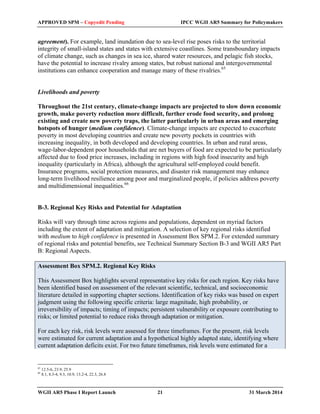 APPROVED SPM – Copyedit Pending IPCC WGII AR5 Summary for Policymakers 
agreement). For example, land inundation due to sea-level rise poses risks to the territorial 
integrity of small-island states and states with extensive coastlines. Some transboundary impacts 
of climate change, such as changes in sea ice, shared water resources, and pelagic fish stocks, 
have the potential to increase rivalry among states, but robust national and intergovernmental 
institutions can enhance cooperation and manage many of these rivalries.65 
Livelihoods and poverty 
Throughout the 21st century, climate-change impacts are projected to slow down economic 
growth, make poverty reduction more difficult, further erode food security, and prolong 
existing and create new poverty traps, the latter particularly in urban areas and emerging 
hotspots of hunger (medium confidence). Climate-change impacts are expected to exacerbate 
poverty in most developing countries and create new poverty pockets in countries with 
increasing inequality, in both developed and developing countries. In urban and rural areas, 
wage-labor-dependent poor households that are net buyers of food are expected to be particularly 
affected due to food price increases, including in regions with high food insecurity and high 
inequality (particularly in Africa), although the agricultural self-employed could benefit. 
Insurance programs, social protection measures, and disaster risk management may enhance 
long-term livelihood resilience among poor and marginalized people, if policies address poverty 
and multidimensional inequalities.66 
B-3. Regional Key Risks and Potential for Adaptation 
Risks will vary through time across regions and populations, dependent on myriad factors 
including the extent of adaptation and mitigation. A selection of key regional risks identified 
with medium to high confidence is presented in Assessment Box SPM.2. For extended summary 
of regional risks and potential benefits, see Technical Summary Section B-3 and WGII AR5 Part 
B: Regional Aspects. 
Assessment Box SPM.2. Regional Key Risks 
This Assessment Box highlights several representative key risks for each region. Key risks have 
been identified based on assessment of the relevant scientific, technical, and socioeconomic 
literature detailed in supporting chapter sections. Identification of key risks was based on expert 
judgment using the following specific criteria: large magnitude, high probability, or 
irreversibility of impacts; timing of impacts; persistent vulnerability or exposure contributing to 
risks; or limited potential to reduce risks through adaptation or mitigation. 
For each key risk, risk levels were assessed for three timeframes. For the present, risk levels 
were estimated for current adaptation and a hypothetical highly adapted state, identifying where 
current adaptation deficits exist. For two future timeframes, risk levels were estimated for a 
65 12.5-6, 23.9, 25.9 
66 8.1, 8.3-4, 9.3, 10.9, 13.2-4, 22.3, 26.8 
WGII AR5 Phase I Report Launch 21 31 March 2014 
 