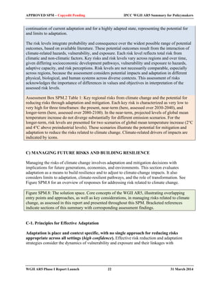 APPROVED SPM – Copyedit Pending IPCC WGII AR5 Summary for Policymakers 
continuation of current adaptation and for a highly adapted state, representing the potential for 
and limits to adaptation. 
The risk levels integrate probability and consequence over the widest possible range of potential 
outcomes, based on available literature. These potential outcomes result from the interaction of 
climate-related hazards, vulnerability, and exposure. Each risk level reflects total risk from 
climatic and non-climatic factors. Key risks and risk levels vary across regions and over time, 
given differing socioeconomic development pathways, vulnerability and exposure to hazards, 
adaptive capacity, and risk perceptions. Risk levels are not necessarily comparable, especially 
across regions, because the assessment considers potential impacts and adaptation in different 
physical, biological, and human systems across diverse contexts. This assessment of risks 
acknowledges the importance of differences in values and objectives in interpretation of the 
assessed risk levels. 
Assessment Box SPM.2 Table 1: Key regional risks from climate change and the potential for 
reducing risks through adaptation and mitigation. Each key risk is characterized as very low to 
very high for three timeframes: the present, near-term (here, assessed over 2030-2040), and 
longer-term (here, assessed over 2080-2100). In the near-term, projected levels of global mean 
temperature increase do not diverge substantially for different emission scenarios. For the 
longer-term, risk levels are presented for two scenarios of global mean temperature increase (2°C 
and 4°C above preindustrial levels). These scenarios illustrate the potential for mitigation and 
adaptation to reduce the risks related to climate change. Climate-related drivers of impacts are 
indicated by icons. 
C) MANAGING FUTURE RISKS AND BUILDING RESILIENCE 
Managing the risks of climate change involves adaptation and mitigation decisions with 
implications for future generations, economies, and environments. This section evaluates 
adaptation as a means to build resilience and to adjust to climate-change impacts. It also 
considers limits to adaptation, climate-resilient pathways, and the role of transformation. See 
Figure SPM.8 for an overview of responses for addressing risk related to climate change. 
Figure SPM.8: The solution space. Core concepts of the WGII AR5, illustrating overlapping 
entry points and approaches, as well as key considerations, in managing risks related to climate 
change, as assessed in this report and presented throughout this SPM. Bracketed references 
indicate sections of this summary with corresponding assessment findings. 
C-1. Principles for Effective Adaptation 
Adaptation is place and context specific, with no single approach for reducing risks 
appropriate across all settings (high confidence). Effective risk reduction and adaptation 
strategies consider the dynamics of vulnerability and exposure and their linkages with 
WGII AR5 Phase I Report Launch 22 31 March 2014 
 