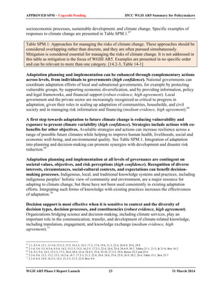 APPROVED SPM – Copyedit Pending IPCC WGII AR5 Summary for Policymakers 
socioeconomic processes, sustainable development, and climate change. Specific examples of 
responses to climate change are presented in Table SPM.1.67 
Table SPM.1: Approaches for managing the risks of climate change. These approaches should be 
considered overlapping rather than discrete, and they are often pursued simultaneously. 
Mitigation is considered essential for managing the risks of climate change. It is not addressed in 
this table as mitigation is the focus of WGIII AR5. Examples are presented in no specific order 
and can be relevant to more than one category. [14.2-3, Table 14-1] 
Adaptation planning and implementation can be enhanced through complementary actions 
across levels, from individuals to governments (high confidence). National governments can 
coordinate adaptation efforts of local and subnational governments, for example by protecting 
vulnerable groups, by supporting economic diversification, and by providing information, policy 
and legal frameworks, and financial support (robust evidence, high agreement). Local 
government and the private sector are increasingly recognized as critical to progress in 
adaptation, given their roles in scaling up adaptation of communities, households, and civil 
society and in managing risk information and financing (medium evidence, high agreement).68 
A first step towards adaptation to future climate change is reducing vulnerability and 
exposure to present climate variability (high confidence). Strategies include actions with co-benefits 
for other objectives. Available strategies and actions can increase resilience across a 
range of possible future climates while helping to improve human health, livelihoods, social and 
economic well-being, and environmental quality. See Table SPM.1. Integration of adaptation 
into planning and decision-making can promote synergies with development and disaster risk 
reduction.69 
Adaptation planning and implementation at all levels of governance are contingent on 
societal values, objectives, and risk perceptions (high confidence). Recognition of diverse 
interests, circumstances, social-cultural contexts, and expectations can benefit decision-making 
processes. Indigenous, local, and traditional knowledge systems and practices, including 
indigenous peoples’ holistic view of community and environment, are a major resource for 
adapting to climate change, but these have not been used consistently in existing adaptation 
efforts. Integrating such forms of knowledge with existing practices increases the effectiveness 
of adaptation.70 
Decision support is most effective when it is sensitive to context and the diversity of 
decision types, decision processes, and constituencies (robust evidence, high agreement). 
Organizations bridging science and decision-making, including climate services, play an 
important role in the communication, transfer, and development of climate-related knowledge, 
including translation, engagement, and knowledge exchange (medium evidence, high 
agreement).71 
67 2.1, 8.3-4, 13.1, 13.3-4, 15.2-3, 15.5, 16.2-3, 16.5, 17.2, 17.4, 19.6, 21.3, 22.4, 26.8-9, 29.6, 29.8 
68 2.1-4, 3.6, 5.5, 8.3-4, 9.3-4, 14.2, 15.2-3, 15.5, 16.2-5, 17.2-3, 22.4, 24.4, 25.4, 26.8-9, 30.7, Tables 21-1, 21-5, & 21-6, Box 16-2 
69 3.6, 8.3, 9.4, 14.3, 15.2-3, 17.2, 20.4, 20.6, 22.4, 24.4-5, 25.4, 25.10, 27.3-5, 29.6, Boxes 25-2 and 25-6 
70 2.2-4, 9.4, 12.3, 13.2, 15.2, 16.2-4, 16.7, 17.2-3, 21.3, 22.4, 24.4, 24.6, 25.4, 25.8, 26.9, 28.2, 28.4, Table 15-1, Box 25-7 71 2.1-4, 8.4, 14.4, 16.2-3, 16.5, 21.2-3, 21.5, 22.4, Box 9-4 
WGII AR5 Phase I Report Launch 23 31 March 2014 
 