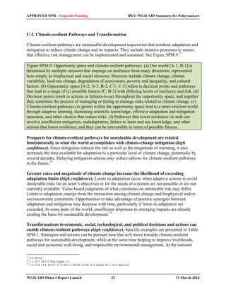 APPROVED SPM – Copyedit Pending IPCC WGII AR5 Summary for Policymakers 
C-2. Climate-resilient Pathways and Transformation 
Climate-resilient pathways are sustainable-development trajectories that combine adaptation and 
mitigation to reduce climate change and its impacts. They include iterative processes to ensure 
that effective risk management can be implemented and sustained. See Figure SPM.9.77 
Figure SPM.9: Opportunity space and climate-resilient pathways. (a) Our world [A-1, B-1] is 
threatened by multiple stressors that impinge on resilience from many directions, represented 
here simply as biophysical and social stressors. Stressors include climate change, climate 
variability, land-use change, degradation of ecosystems, poverty and inequality, and cultural 
factors. (b) Opportunity space [A-2, A-3, B-2, C-1, C-2] refers to decision points and pathways 
that lead to a range of (c) possible futures [C, B-3] with differing levels of resilience and risk. (d) 
Decision points result in actions or failures-to-act throughout the opportunity space, and together 
they constitute the process of managing or failing to manage risks related to climate change. (e) 
Climate-resilient pathways (in green) within the opportunity space lead to a more resilient world 
through adaptive learning, increasing scientific knowledge, effective adaptation and mitigation 
measures, and other choices that reduce risks. (f) Pathways that lower resilience (in red) can 
involve insufficient mitigation, maladaptation, failure to learn and use knowledge, and other 
actions that lower resilience; and they can be irreversible in terms of possible futures. 
Prospects for climate-resilient pathways for sustainable development are related 
fundamentally to what the world accomplishes with climate-change mitigation (high 
confidence). Since mitigation reduces the rate as well as the magnitude of warming, it also 
increases the time available for adaptation to a particular level of climate change, potentially by 
several decades. Delaying mitigation actions may reduce options for climate-resilient pathways 
in the future.78 
Greater rates and magnitude of climate change increase the likelihood of exceeding 
adaptation limits (high confidence). Limits to adaptation occur when adaptive actions to avoid 
intolerable risks for an actor’s objectives or for the needs of a system are not possible or are not 
currently available. Value-based judgments of what constitutes an intolerable risk may differ. 
Limits to adaptation emerge from the interaction among climate change and biophysical and/or 
socioeconomic constraints. Opportunities to take advantage of positive synergies between 
adaptation and mitigation may decrease with time, particularly if limits to adaptation are 
exceeded. In some parts of the world, insufficient responses to emerging impacts are already 
eroding the basis for sustainable development.79 
Transformations in economic, social, technological, and political decisions and actions can 
enable climate-resilient pathways (high confidence). Specific examples are presented in Table 
SPM.1. Strategies and actions can be pursued now that will move towards climate-resilient 
pathways for sustainable development, while at the same time helping to improve livelihoods, 
social and economic well-being, and responsible environmental management. At the national 
77 2.5, 20.3-4 
78 1.1, 19.7, 20.2-3, 20.6, Figure 1-5 
79 1.1, 11.8, 13.4, 16.2-7, 17.2, 20.2-3, 20.5-6, 25.10, 26.5, Boxes 16-1, 16-3, and 16-4 
WGII AR5 Phase I Report Launch 25 31 March 2014 
 