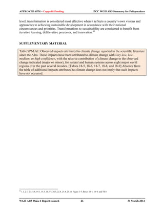 APPROVED SPM – Copyedit Pending IPCC WGII AR5 Summary for Policymakers 
level, transformation is considered most effective when it reflects a country’s own visions and 
approaches to achieving sustainable development in accordance with their national 
circumstances and priorities. Transformations to sustainability are considered to benefit from 
iterative learning, deliberative processes, and innovation.80 
SUPPLEMENTARY MATERIAL 
Table SPM.A1: Observed impacts attributed to climate change reported in the scientific literature 
since the AR4. These impacts have been attributed to climate change with very low, low, 
medium, or high confidence, with the relative contribution of climate change to the observed 
change indicated (major or minor), for natural and human systems across eight major world 
regions over the past several decades. [Tables 18-5, 18-6, 18-7, 18-8, and 18-9] Absence from 
the table of additional impacts attributed to climate change does not imply that such impacts 
have not occurred. 
80 1.1, 2.1, 2.5, 8.4, 14.1, 14.3, 16.2-7, 20.5, 22.4, 25.4, 25.10, Figure 1-5, Boxes 16-1, 16-4, and TS.8 
WGII AR5 Phase I Report Launch 26 31 March 2014 
 