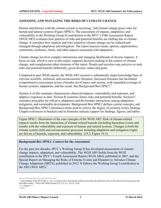 APPROVED SPM – Copyedit Pending IPCC WGII AR5 Summary for Policymakers 
ASSESSING AND MANAGING THE RISKS OF CLIMATE CHANGE 
Human interference with the climate system is occurring,1 and climate change poses risks for 
human and natural systems (Figure SPM.1). The assessment of impacts, adaptation, and 
vulnerability in the Working Group II contribution to the IPCC’s Fifth Assessment Report 
(WGII AR5) evaluates how patterns of risks and potential benefits are shifting due to climate 
change. It considers how impacts and risks related to climate change can be reduced and 
managed through adaptation and mitigation. The report assesses needs, options, opportunities, 
constraints, resilience, limits, and other aspects associated with adaptation. 
Climate change involves complex interactions and changing likelihoods of diverse impacts. A 
focus on risk, which is new in this report, supports decision-making in the context of climate 
change, and complements other elements of the report. People and societies may perceive or rank 
risks and potential benefits differently, given diverse values and goals. 
Compared to past WGII reports, the WGII AR5 assesses a substantially larger knowledge base of 
relevant scientific, technical, and socioeconomic literature. Increased literature has facilitated 
comprehensive assessment across a broader set of topics and sectors, with expanded coverage of 
human systems, adaptation, and the ocean. See Background Box SPM.1.2 
Section A of this summary characterizes observed impacts, vulnerability and exposure, and 
adaptive responses to date. Section B examines future risks and potential benefits. Section C 
considers principles for effective adaptation and the broader interactions among adaptation, 
mitigation, and sustainable development. Background Box SPM.2 defines central concepts, and 
Background Box SPM.3 introduces terms used to convey the degree of certainty in key findings. 
Chapter references in brackets and in footnotes indicate support for findings, figures, and tables. 
Figure SPM.1: Illustration of the core concepts of the WGII AR5. Risk of climate-related 
impacts results from the interaction of climate-related hazards (including hazardous events and 
trends) with the vulnerability and exposure of human and natural systems. Changes in both the 
climate system (left) and socioeconomic processes including adaptation and mitigation (right) 
are drivers of hazards, exposure, and vulnerability. [19.2, Figure 19-1] 
Background Box SPM.1. Context for the Assessment 
For the past two decades, IPCC’s Working Group II has developed assessments of climate-change 
impacts, adaptation, and vulnerability. The WGII AR5 builds from the WGII 
contribution to the IPCC’s Fourth Assessment Report (WGII AR4), published in 2007, and the 
Special Report on Managing the Risks of Extreme Events and Disasters to Advance Climate 
Change Adaptation (SREX), published in 2012. It follows the Working Group I contribution to 
the AR5 (WGI AR5).3 
1 A key finding of the WGI AR5 is, “It is extremely likely that human influence has been the dominant cause of the observed warming since the 
mid-20th century.” [WGI AR5 SPM Section D.3, 2.2, 6.3, 10.3-6, 10.9] 
2 1.1, Figure 1-1 
3 1.2-3 
WGII AR5 Phase I Report Launch 3 31 March 2014 
 